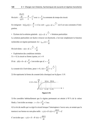 120 3 • Charges non linéaires, harmoniques de courants et régimes transitoires
On écrit : avec la constante de temps du circuit.
En intégrant : soit : où K est une constante d’inté-
gration.
• Écriture de la solution générale : + Solution particulière
La solution particulière est facile à trouver en électricité, c’est tout simplement la fonction
recherchée en régime permanent. Ici :
On écrit donc :
• Exploitation des conditions initiales
À t = 0, le circuit se ferme à peine, et i = 0
D’où : c’est-à-dire que
Le courant i(t) s’écrit donc, pour t > 0,
2) On représente la forme du courant (très classique) sur la figure 3.10.
3) On considère habituellement que le régime permanent est atteint à 95 % de la valeur
finale, c’est-à-dire au temps :
4) La loi de maille qui va régir le circuit lorsque l’interrupteur s’ouvre sera, en notant que la
tension à ses bornes ne sera plus nulle :
C’est-à-dire que :
τ
0
0
d ( )
1
d
( )
i t
R
t
i t L
-
= - =
L
R
τ =
( )
0
ln ( ) Cte
R
i t t
L
= - ◊ + 0 ( ) e
R
t
L
i t K
- ◊
= ◊
( ) e
R
t
L
i t K
- ◊
= ◊
. .( )
R P
E
i t
R
=
( ) e
R
t
L E
i t K
R
- ◊
= ◊ +
(0) 0
E
i K
R
= = +
E
K
R
= -
( ) 1 e
R
t
L
E
i t
R
- ◊
Ê ˆ
= -
Á ˜
Á ˜
Ë ¯
i(t)
t
E / R = 10 A
0 t = τ t = 3τ t = 5τ
9,5 A 9,9 A
Figure 3.10.
τ
3 3 3 ms
L
t
R
= = =
d ( )
( ) ( )
d
i
i t
v t R i t L E
t
+ ◊ + =
d ( )
( ) ( )
d
i
i t
v t E R i t L
t
= - ◊ -
 