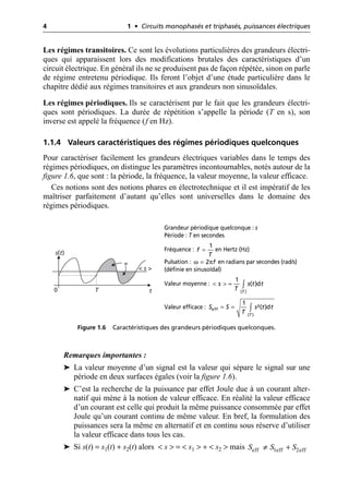 4 1 • Circuits monophasés et triphasés, puissances électriques
Les régimes transitoires. Ce sont les évolutions particulières des grandeurs électri-
ques qui apparaissent lors des modifications brutales des caractéristiques d’un
circuit électrique. En général ils ne se produisent pas de façon répétée, sinon on parle
de régime entretenu périodique. Ils feront l’objet d’une étude particulière dans le
chapitre dédié aux régimes transitoires et aux grandeurs non sinusoïdales.
Les régimes périodiques. Ils se caractérisent par le fait que les grandeurs électri-
ques sont périodiques. La durée de répétition s’appelle la période (T en s), son
inverse est appelé la fréquence (f en Hz).
1.1.4 Valeurs caractéristiques des régimes périodiques quelconques
Pour caractériser facilement les grandeurs électriques variables dans le temps des
régimes périodiques, on distingue les paramètres incontournables, notés autour de la
figure 1.6, que sont : la période, la fréquence, la valeur moyenne, la valeur efficace.
Ces notions sont des notions phares en électrotechnique et il est impératif de les
maîtriser parfaitement d’autant qu’elles sont universelles dans le domaine des
régimes périodiques.
Remarques importantes :
➤ La valeur moyenne d’un signal est la valeur qui sépare le signal sur une
période en deux surfaces égales (voir la figure 1.6).
➤ C’est la recherche de la puissance par effet Joule due à un courant alter-
natif qui mène à la notion de valeur efficace. En réalité la valeur efficace
d’un courant est celle qui produit la même puissance consommée par effet
Joule qu’un courant continu de même valeur. En bref, la formulation des
puissances sera la même en alternatif et en continu sous réserve d’utiliser
la valeur efficace dans tous les cas.
➤ Si s(t) = s1(t) + s2(t) alors < s > = < s1 > + < s2 > mais
s(t)
t
T
0
< s >
=
Figure 1.6 Caractéristiques des grandeurs périodiques quelconques.
Grandeur périodique quelconque : s
Période : T en secondes
Fréquence : en Hertz (Hz)
Pulsation : en radians par secondes (rad/s)
(définie en sinusoïdal)
Valeur moyenne :
Valeur efficace :
1
f
T
=
ω π
2 f
=
( )
1
( )d
T
s s t t
T
< > = Ú
eff
( )
1
²( )d
T
S S s t t
T
= = Ú
eff 1eff 2eff
S S S
π +
 