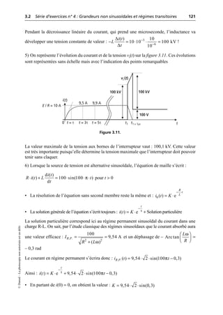 3.2 Série d’exercices n° 4 : Grandeurs non sinusoïdales et régimes transitoires 121
©
Dunod
–
La
photocopie
non
autorisée
est
un
délit.
Pendant la décroissance linéaire du courant, qui prend une microseconde, l’inductance va
développer une tension constante de valeur : !
5) On représente l’évolution du courant et de la tension vi(t) sur la figure 3.11. Ces évolutions
sont représentées sans échelle mais avec l’indication des points remarquables
La valeur maximale de la tension aux bornes de l’interrupteur vaut : 100,1 kV. Cette valeur
est très importante puisqu’elle détermine la tension maximale que l’interrupteur doit pouvoir
tenir sans claquer.
6) Lorsque la source de tension est alternative sinusoïdale, l’équation de maille s’écrit :
pour t > 0
• La résolution de l’équation sans second membre reste la même et :
• La solution générale de l’équation s’écrit toujours : + Solution particulière
La solution particulière correspond ici au régime permanent sinusoïdal du courant dans une
charge R-L. On sait, par l’étude classique des régimes sinusoïdaux que le courant absorbé aura
une valeur efficace : et un déphasage de – =
– 0,3 rad
Le courant en régime permanent s’écrira donc :
Ainsi :
• En partant de i(0) = 0, on obtient la valeur :
∆
∆
3
6
( ) 10
10 10 100 kV
10
i t
L
t
-
-
- = ◊ ◊ =
i(t)
t
0
9,5 A 9,9 A
vi (t)
100 kV 100 kV
100 V
t1 t1 + 1µs
E / R = 10 A
t = τ t = 3τ t = 5τ
Figure 3.11.
π
d ( )
( ) 100 sin(100 )
d
i t
R i t L t
t
◊ + = ◊ ◊ ◊
0 ( ) e
R
t
L
i t K
- ◊
= ◊
( ) e
t
i t K τ
-
= ◊
ω
. .
2 2
100
9,54 A
( )
R P
I
R L
= =
+
Arctan
L
R
ω
Ê ˆ
Á ˜
Ë ¯
π
. .( ) 9,54 2 sin(100 0,3)
R P
i t t
= ◊ ◊ -
τ π
( ) e 9,54 2 sin(100 0,3)
t
i t K t
-
= ◊ + ◊ ◊ -
9,54 2 sin(0,3)
K = ◊ ◊
 