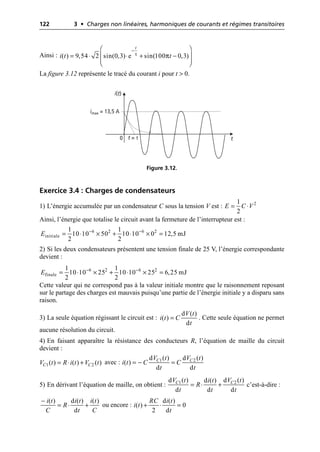 122 3 • Charges non linéaires, harmoniques de courants et régimes transitoires
Ainsi :
La figure 3.12 représente le tracé du courant i pour t > 0.
Exercice 3.4 : Charges de condensateurs
1) L’énergie accumulée par un condensateur C sous la tension V est :
Ainsi, l’énergie que totalise le circuit avant la fermeture de l’interrupteur est :
2) Si les deux condensateurs présentent une tension finale de 25 V, l’énergie correspondante
devient :
Cette valeur qui ne correspond pas à la valeur initiale montre que le raisonnement reposant
sur le partage des charges est mauvais puisqu’une partie de l’énergie initiale y a disparu sans
raison.
3) La seule équation régissant le circuit est : . Cette seule équation ne permet
aucune résolution du circuit.
4) En faisant apparaître la résistance des conducteurs R, l’équation de maille du circuit
devient :
avec :
5) En dérivant l’équation de maille, on obtient : c’est-à-dire :
ou encore :
τ π
( ) 9,54 2 sin(0,3) e sin(100 0,3)
t
i t t
-
Ê ˆ
= ◊ ◊ + -
Á ˜
Á ˜
Ë ¯
i(t)
t
imax = 13,5 A
0 t = τ
Figure 3.12.
2
1
2
E C V
= ◊
6 2 6 2
initiale
1 1
10 10 50 10 10 0 12,5 mJ
2 2
E - -
= ◊ ¥ + ◊ ¥ =
6 2 6 2
finale
1 1
10 10 25 10 10 25 6,25 mJ
2 2
E - -
= ◊ ¥ + ◊ ¥ =
d ( )
( )
d
V t
i t C
t
=
1 2
( ) ( ) ( )
C C
V t R i t V t
= ◊ + 1 2
d ( ) d ( )
( )
d d
C C
V t V t
i t C C
t t
= - =
1 2
d ( ) d ( )
d ( )
d d d
C C
V t V t
i t
R
t t t
= ◊ +
( ) d ( ) ( )
d
i t i t i t
R
C t C
-
= ◊ +
d ( )
( ) 0
2 d
RC i t
i t
t
+ ◊ =
 