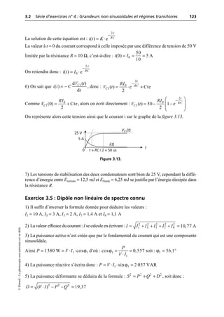 3.2 Série d’exercices n° 4 : Grandeurs non sinusoïdales et régimes transitoires 123
©
Dunod
–
La
photocopie
non
autorisée
est
un
délit.
La solution de cette équation est :
La valeur à t = 0 du courant correspond à celle imposée par une différence de tension de 50 V
limitée par la résistance R = 10 Ω, c’est-à-dire :
On retiendra donc :
6) On sait que , donc :
Comme , alors on écrit directement :
On représente alors cette tension ainsi que le courant i sur le graphe de la figure 3.13.
7) Les tensions de stabilisation des deux condensateurs sont bien de 25 V, cependant la diffé-
rence d’énergie entre Einitiale = 12,5 mJ et Efinale = 6,25 mJ se justifie par l’énergie dissipée dans
la résistance R.
Exercice 3.5 : Dipôle non linéaire de spectre connu
1) Il suffit d’inverser la formule donnée pour déduire les valeurs :
I1 = 10 A, I3 = 3 A, I5 = 2 A, I7 = 1,4 A et I9 = 1,1 A
2) La valeur efficace du courant : I se calcule en écrivant :
3) La puissance active n’est créée que par le fondamental du courant qui est une composante
sinusoïdale.
Ainsi d’où : soit :
4) La puissance réactive s’écrira donc :
5) La puissance déformante se déduira de la formule : , soit donc :
2
( ) e
t
RC
i t K
◊
-
= ◊
0
50
(0) 5 A
10
i I
= = =
2
0
( ) e
t
RC
i t I
◊
-
= ◊
1
d ( )
( )
d
C
V t
i t C
t
= -
2
0
1( ) e Cte
2
t
RC
C
RI
V t
-
= ◊ +
0
1(0) Cte
2
C
RI
V = +
2
0
1( ) 50 1 e
2
t
RC
C
RI
V t
-
Ê ˆ
= - -
Á ˜
Á ˜
Ë ¯
VC1(t)
t
25 V
t = RC / 2 = 50 us
i(t)
5 A
0
Figure 3.13.
2 2 2 2 2
1 3 5 7 9 10,77 A
I I I I I I
= + + + + =
ϕ
1 1
1380 W cos
P V I
= = ◊ ◊ ϕ1
1
cos 0,557
P
V I
= =
◊
ϕ1 56,1
= ∞
ϕ
1 1
sin 2 057 VAR
P V I
= ◊ ◊ =
2 2 2 2
S P Q D
= + +
2 2 2
( ) 19,37
D V I P Q
= ◊ - - =
 