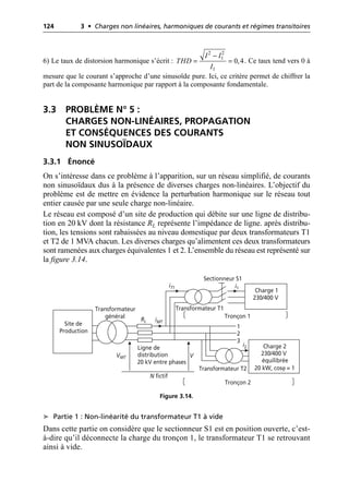 124 3 • Charges non linéaires, harmoniques de courants et régimes transitoires
6) Le taux de distorsion harmonique s’écrit : . Ce taux tend vers 0 à
mesure que le courant s’approche d’une sinusoïde pure. Ici, ce critère permet de chiffrer la
part de la composante harmonique par rapport à la composante fondamentale.
3.3 PROBLÈME N° 5 :
CHARGES NON-LINÉAIRES, PROPAGATION
ET CONSÉQUENCES DES COURANTS
NON SINUSOÏDAUX
3.3.1 Énoncé
On s’intéresse dans ce problème à l’apparition, sur un réseau simplifié, de courants
non sinusoïdaux dus à la présence de diverses charges non-linéaires. L’objectif du
problème est de mettre en évidence la perturbation harmonique sur le réseau tout
entier causée par une seule charge non-linéaire.
Le réseau est composé d’un site de production qui débite sur une ligne de distribu-
tion en 20 kV dont la résistance RL représente l’impédance de ligne. après distribu-
tion, les tensions sont rabaissées au niveau domestique par deux transformateurs T1
et T2 de 1 MVA chacun. Les diverses charges qu’alimentent ces deux transformateurs
sont ramenées aux charges équivalentes 1 et 2. L’ensemble du réseau est représenté sur
la figure 3.14.
➤ Partie 1 : Non-linéarité du transformateur T1 à vide
Dans cette partie on considère que le sectionneur S1 est en position ouverte, c’est-
à-dire qu’il déconnecte la charge du tronçon 1, le transformateur T1 se retrouvant
ainsi à vide.
2 2
1
1
0,4
I I
THD
I
-
= =
Charge 1
230/400 V
RL
Site de
Production
Transformateur
général
Ligne de
distribution
20 kV entre phases
Transformateur T1
Charge 2
230/400 V
équilibrée
20 kW, cosϕ = 1
Transformateur T2
Tronçon 1
Tronçon 2
Sectionneur S1
1
2
3
iMT
i2
i1
N fictif
VMT V
iT1
Figure 3.14.
 