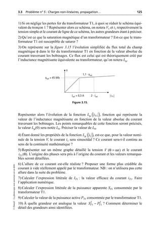 3.3 Problème n° 5 : Charges non-linéaires, propagation… 125
©
Dunod
–
La
photocopie
non
autorisée
est
un
délit.
1) Si on néglige les pertes fer du transformateur T1, à quoi se réduit le schéma équi-
valent du tronçon 1 ? Représenter alors ce schéma, on notera V1 et i1 respectivement la
tension simple et le courant de ligne de ce schéma, les autres grandeurs étant à préciser.
2) Qu’est ce que la saturation magnétique d’un transformateur ? Est-ce que le trans-
formateur T1 est susceptible de saturer ?
3) On représente sur la figure 3.15 l’évolution simplifiée du flux total du champ
magnétique φ dans le fer du transformateur T1 en fonction de la valeur absolue du
courant traversant les bobinages. Ce flux est celui qui est théoriquement créé par
l’inductance magnétisante équivalente au transformateur, qu’on notera Lµ.
Représenter alors l’évolution de la fonction , fonction qui représente la
valeur de l’inductance magnétisante en fonction de la valeur absolue du courant
traversant les bobinages. Les points remarquables de cette fonction seront précisés,
la valeur Lµ(0) sera notée L0. Préciser la valeur de L0.
4) Étant donné les propriétés de la fonction , est-ce que, pour la valeur nomi-
nale de la tension V, le courant i1 sera sinusoïdal ? Ce courant sera-t-il continu au
sens de la continuité mathématique ?
5) Représenter sur un même graphe détaillé la tension et le courant
. L’origine des phases sera pris à l’origine du courant et les valeurs remarqua-
bles seront détaillées.
6) L’allure de ce courant est-elle réaliste ? Proposer une forme plus crédible du
courant à vide réellement appelé par le transformateur. NB : on n’utilisera pas cette
allure dans la suite du problème.
7) Calculer l’expression littérale de IT1 : la valeur efficace du courant iT1. Faire
l’application numérique.
8) Calculer l’expression littérale de la puissance apparente ST1 consommée par le
transformateur T1.
9) Calculer la valeur de la puissance active PT1 consommée par le transformateur T1.
10) À quelle grandeur est analogue la valeur ? Comment déterminer le
détail des grandeurs ainsi identifiées.
φsat = 45 Wb
Isat = 0,3 A 2 · Isat
1,1 · φsat
iT1
φ
Figure 3.15.
( )
µ 1
T
L i
( )
µ 1
L i
( )
V t
θ ω
=
1( )
T
i θ
2 2
1 1
T T
S P
-
 