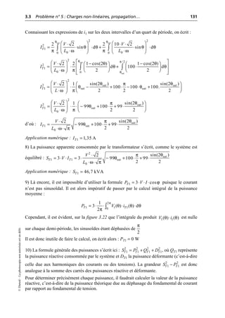 3.3 Problème n° 5 : Charges non-linéaires, propagation… 131
©
Dunod
–
La
photocopie
non
autorisée
est
un
délit.
Connaissant les expressions de i1 sur les deux intervalles d’un quart de période, on écrit :
d’où :
Application numérique :
8) La puissance apparente consommée par le transformateur s’écrit, comme le système est
équilibré :
Application numérique :
9) Là encore, il est impossible d’utiliser la formule puisque le courant
n’est pas sinusoïdal. Il est alors impératif de passer par le calcul intégral de la puissance
moyenne :
Cependant, il est évident, sur la figure 3.22 que l’intégrale du produit est nulle
sur chaque demi-période, les sinusoïdes étant déphasées de
Il est donc inutile de faire le calcul, on écrit alors : PT1 = 0 W
10) La formule générale des puissances s’écrit ici : , où QT1 représente
la puissance réactive consommée par le système et DT1 la puissance déformante (c’est-à-dire
celle due aux harmoniques des courants ou des tensions). La grandeur est donc
analogue à la somme des carrés des puissances réactive et déformante.
Pour déterminer précisément chaque puissance, il faudrait calculer la valeur de la puissance
réactive, c’est-à-dire de la puissance théorique due au déphasage du fondamental de courant
par rapport au fondamental de tension.
sat sat
2 2
2
1
0 0
0 0
2 2 2 10 2
sin d sin d
T
V V
I
L L
θ θ
θ θ θ θ
π ω π ω
Ê ˆ Ê ˆ
◊ ◊ ◊
= ◊ ◊ + ◊ ◊
Á ˜ Á ˜
◊ ◊
Ë ¯ Ë ¯
Ú Ú
sat
sat
2 /2
2
1
0 0
2 2 1 cos(2 ) 1 cos(2 )
d 100 d
2 2
T
V
I
L
θ π
θ
θ θ
θ θ
ω π
È ˘
Ê ˆ
◊ - -
Ê ˆ Ê ˆ
Í ˙
= ◊ + ◊
Á ˜ Á ˜
Á ˜ Ë ¯ Ë ¯
◊ Í ˙
Ë ¯ Î ˚
Ú Ú
θ θ
π
θ θ
ω π
2
2 sat sat
1 sat sat
sin(2 ) sin(2 )
2 1
100 100 100.
2 2 2
T
V
I
L
Ê ˆ
◊ Ê ˆ
= ◊ - + ◊ - ◊ +
Á ˜
Á ˜ Ë ¯
◊
Ë ¯
2
2 sat
1 sat
0
sin(2 )
2 1
99 100 99
2 2
T
V
I
L
θ
π
θ
ω π
Ê ˆ
◊ Ê ˆ
= ◊ ◊ - + ◊ + ◊
Á ˜ Á ˜
Ë ¯
◊
Ë ¯
θ
π
θ
ω π
sat
1 sat
0
sin(2 )
2
99 100 99
2 2
T
V
I
L
◊
= - + ◊ + ◊
◊ ◊
1 1,35 A
T
I =
θ
π
θ
ω π
2
sat
1 1 sat
0
sin(2 )
2
3 3 99 100 99
2 2
T T
V
S V I
L
◊
= ◊ ◊ = ◊ - + ◊ + ◊
◊ ◊
1 46,7 kVA
T
S =
ϕ
1 3 cos
T
P V I
= ◊ ◊ ◊
π
θ θ θ
π
2
1 1 1
0
1
3 ( ) ( ) d
2
T T
P V i
= ◊ ◊ ◊ ◊
Ú
θ θ
1 1
( ) ( )
V i
◊
2
π
2 2 2 2
1 1 1 1
T T T T
S P Q D
= + +
2 2
1 1
T T
S P
-
 