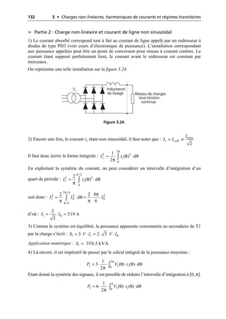 132 3 • Charges non linéaires, harmoniques de courants et régimes transitoires
➤ Partie 2 : Charge non-linéaire et courant de ligne non sinusoïdal
1) Le courant absorbé correspond tout à fait au courant de ligne appelé par un redresseur à
diodes de type PD3 (voir cours d’électronique de puissance). L’installation correspondant
aux puissance appelées peut être un poste de conversion pour réseau à courant continu. Le
courant étant supposé parfaitement lissé, le courant avant le redresseur est constant par
morceaux.
On représente une telle installation sur la figure 3.24.
2) Encore une fois, le courant i1 étant non sinusoïdal, il faut noter que :
Il faut donc écrire la forme intégrale :
En exploitant la symétrie du courant, on peut considérer un intervalle d’intégration d’un
quart de période :
soit donc :
d’où :
3) Comme le système est équilibré, la puissance apparente consommée au secondaire de T1
par la charge s’écrit :
Application numérique :
4) Là encore, il est impératif de passer par le calcul intégral de la puissance moyenne :
Étant donné la symétrie des signaux, il est possible de réduire l’intervalle d’intégration à [0, π].
Inductance
de lissage Réseau de charges
sous tension
continue
T1
Figure 3.24.
max
1 1eff
2
I
I I
= π
π
θ θ
π
2
2 2
1 1
0
1
( ) d
2
I i
= ◊
Ú
π
θ θ
π
/2
2 2
1 1
0
2
( ) d
I i
= ◊
Ú
π
π
π
θ
π π
5 /6
2 2 2
1 0 0
/6
2 2 4
d
6
I I I
= ◊ = ◊ ◊
Ú
1 0
2
519 A
3
I I
= ◊ =
1 1 0
3 2 3
S V I V I
= ◊ ◊ = ◊ ◊ ◊
1 358,5 kVA
S =
π
θ θ θ
π
2
1 1 1
0
1
3 ( ) ( ) d
2
P V i
= ◊ ◊ ◊ ◊
Ú
π
θ θ θ
π
1 1 1
0
1
6 ( ) ( ) d
2
P V i
= ◊ ◊ ◊ ◊
Ú
 