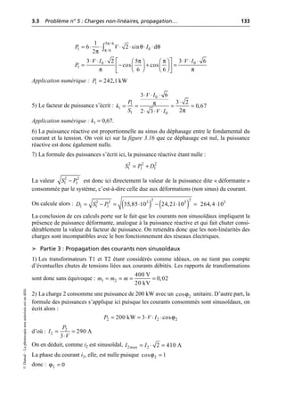 3.3 Problème n° 5 : Charges non-linéaires, propagation… 133
©
Dunod
–
La
photocopie
non
autorisée
est
un
délit.
Application numérique :
5) Le facteur de puissance s’écrit :
Application numérique : k1 = 0,67.
6) La puissance réactive est proportionnelle au sinus du déphasage entre le fondamental du
courant et la tension. On voit ici sur la figure 3.16 que ce déphasage est nul, la puissance
réactive est donc également nulle.
7) La formule des puissances s’écrit ici, la puissance réactive étant nulle :
La valeur est donc ici directement la valeur de la puissance dite « déformante »
consommée par le système, c’est-à-dire celle due aux déformations (non sinus) du courant.
On calcule alors :
La conclusion de ces calculs porte sur le fait que les courants non sinusoïdaux impliquent la
présence de puissance déformante, analogue à la puissance réactive et qui fait chuter consi-
dérablement la valeur du facteur de puissance. On retiendra donc que les non-linéarités des
charges sont incompatibles avec le bon fonctionnement des réseaux électriques.
➤ Partie 3 : Propagation des courants non sinusoïdaux
1) Les transformateurs T1 et T2 étant considérés comme idéaux, on ne tient pas compte
d’éventuelles chutes de tensions liées aux courants débités. Les rapports de transformations
sont donc sans équivoque :
2) La charge 2 consomme une puissance de 200 kW avec un unitaire. D’autre part, la
formule des puissances s’applique ici puisque les courants consommés sont sinusoïdaux, on
écrit alors :
d’où :
On en déduit, comme i2 est sinusoïdal,
La phase du courant i2, elle, est nulle puisque
donc :
π
π
θ θ
π
5 /6
1 0
/6
1
6 2 sin d
2
P V I
= ◊ ◊ ◊ ◊ ◊ ◊
Ú
π π
π π
0 0
1
3 2 3 6
5
cos cos
6 6
V I V I
P
◊ ◊ ◊ ◊ ◊ ◊
È ˘
Ê ˆ Ê ˆ
= - + =
Á ˜ Á ˜
Í ˙
Ë ¯ Ë ¯
Î ˚
1 242,1 kW
P =
π
π
0
1
1
1 0
3 6
3 2
0,67
2
2 3
V I
P
k
S V I
◊ ◊ ◊
◊
= = = =
◊ ◊ ◊
2 2 2
1 1 1
S P D
= +
2 2
1 1
S P
-
( ) ( )
2 2
2 2 3 3 3
1 1 1 35,85 10 24,21 10 264,4 10
D S P
= - = ◊ - ◊ = ◊
1 2
400 V
0,02
20 kV
m m m
= = = =
2
cosϕ
ϕ
2 2 2
200 kW 3 cos
P V I
= = ◊ ◊ ◊
2
2 290 A
3
P
I
V
= =
◊
2max 2 2 410 A
I I
= ◊ =
2
cos 1
ϕ =
2 0
ϕ =
 