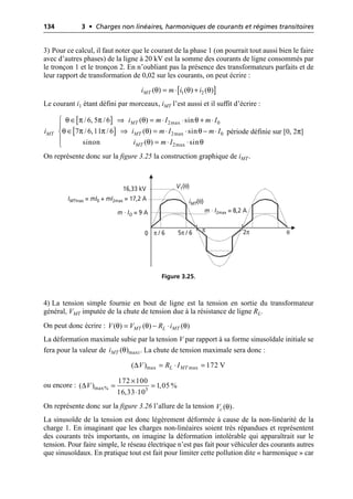 134 3 • Charges non linéaires, harmoniques de courants et régimes transitoires
3) Pour ce calcul, il faut noter que le courant de la phase 1 (on pourrait tout aussi bien le faire
avec d’autres phases) de la ligne à 20 kV est la somme des courants de ligne consommés par
le tronçon 1 et le tronçon 2. En n’oubliant pas la présence des transformateurs parfaits et de
leur rapport de transformation de 0,02 sur les courants, on peut écrire :
Le courant i1 étant défini par morceaux, iMT l’est aussi et il suffit d’écrire :
période définie sur [0, 2π]
On représente donc sur la figure 3.25 la construction graphique de iMT.
4) La tension simple fournie en bout de ligne est la tension en sortie du transformateur
général, VMT imputée de la chute de tension due à la résistance de ligne RL.
On peut donc écrire :
La déformation maximale subie par la tension V par rapport à sa forme sinusoïdale initiale se
fera pour la valeur de . La chute de tension maximale sera donc :
ou encore :
On représente donc sur la figure 3.26 l’allure de la tension .
La sinusoïde de la tension est donc légèrement déformée à cause de la non-linéarité de la
charge 1. En imaginant que les charges non-linéaires soient très répandues et représentent
des courants très importants, on imagine la déformation intolérable qui apparaîtrait sur le
tension. Pour faire simple, le réseau électrique n’est pas fait pour véhiculer des courants autres
que sinusoïdaux. En pratique tout est fait pour limiter cette pollution dite « harmonique » car
[ ]
θ θ θ
1 2
( ) ( ) ( )
MT
i m i i
= ◊ +
[ ]
[ ]
2max 0
2max 0
2max
/6, 5 /6 ( ) sin
7 /6,11 /6 ( ) sin
sinon ( ) sin
MT
MT MT
MT
i m I m I
i i m I m I
i m I
θ π π θ θ
θ π π θ θ
θ θ
Ï Œ ﬁ = ◊ ◊ + ◊
Ô
Œ ﬁ = ◊ ◊ - ◊
Ì
Ô = ◊ ◊
Ó
V1(θ)
iMT(θ)
16,33 kV
m · IO = 9 A
0 2π
IMTmax = mI0 + mI2max = 17,2 A
m · I2max = 8,2 A
5π / 6
π / 6 π θ
Figure 3.25.
θ θ θ
( ) ( ) ( )
MT L MT
V V R i
= - ◊
θ maxi
( )
MT
i
∆ max max
( ) 172 V
L MT
V R I
= ◊ =
∆ max% 3
172 100
( ) 1,05 %
16,33 10
V
¥
= =
◊
θ
( )
c
V
 