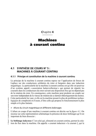 ©
Dunod
–
La
photocopie
non
autorisée
est
un
délit.
Chapitre 4
Machines
à courant continu
4.1 SYNTHÈSE DE COURS N° 5 :
MACHINES À COURANT CONTINU
4.1.1 Principe et constitution de la machine à courant continu
Le principe de la machine à courant continu repose sur l’application de forces de
Laplace sur des conducteurs solidaires du rotor et baignées dans une induction
magnétique. La particularité de la machine à courant continu est qu’elle est pourvue
d’un système appelé « association balais/collecteur » qui permet de répartir les
courants dans les conducteurs du rotor suivant une disposition fixe qui ne dépend pas
de la rotation du rotor. En conséquence, cette machine peut produire un couple sur
son rotor indépendant de la vitesse de rotation de ce dernier (théoriquement du moins).
Cette particularité lui vaut, si elle est la machine posant le plus de problèmes techno-
logiques de complexité et d’usure, d’être celle qui propose le fonctionnement le plus
simple et le plus linéaire.
➤ Allure du circuit magnétique et différents bobinages
L’allure en coupe d’une machine à courant continu est décrite sur la figure 4.1. On
recense sur cette représentation schématique la présence de deux bobinages qu’il est
important de bien dissocier :
Le bobinage inducteur. C’est celui qui, alimenté en courant continu, permet la créa-
tion du flux dans la machine. On appelle « courant inducteur » le courant Ie qui le
 