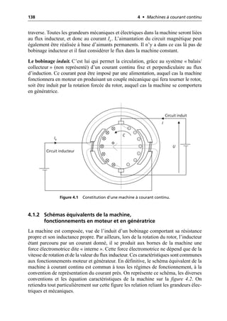 138 4 • Machines à courant continu
traverse. Toutes les grandeurs mécaniques et électriques dans la machine seront liées
au flux inducteur, et donc au courant Ie. L’aimantation du circuit magnétique peut
également être réalisée à base d’aimants permanents. Il n’y a dans ce cas là pas de
bobinage inducteur et il faut considérer le flux dans la machine constant.
Le bobinage induit. C’est lui qui permet la circulation, grâce au système « balais/
collecteur » (non représenté) d’un courant continu fixe et perpendiculaire au flux
d’induction. Ce courant peut être imposé par une alimentation, auquel cas la machine
fonctionnera en moteur en produisant un couple mécanique qui fera tourner le rotor,
soit être induit par la rotation forcée du rotor, auquel cas la machine se comportera
en génératrice.
4.1.2 Schémas équivalents de la machine,
fonctionnements en moteur et en génératrice
La machine est composée, vue de l’induit d’un bobinage comportant sa résistance
propre et son inductance propre. Par ailleurs, lors de la rotation du rotor, l’inducteur
étant parcouru par un courant donné, il se produit aux bornes de la machine une
force électromotrice dite « interne ». Cette force électromotrice ne dépend que de la
vitesse de rotation et de la valeur du flux inducteur. Ces caractéristiques sont communes
aux fonctionnements moteur et générateur. En définitive, le schéma équivalent de la
machine à courant continu est commun à tous les régimes de fonctionnement, à la
convention de représentation du courant près. On représente ce schéma, les diverses
conventions et les équation caractéristiques de la machine sur la figure 4.2. On
retiendra tout particulièrement sur cette figure les relation reliant les grandeurs élec-
triques et mécaniques.
Ie
I
U
C
Circuit inducteur
Circuit induit
Φ
Figure 4.1 Constitution d’une machine à courant continu.
 