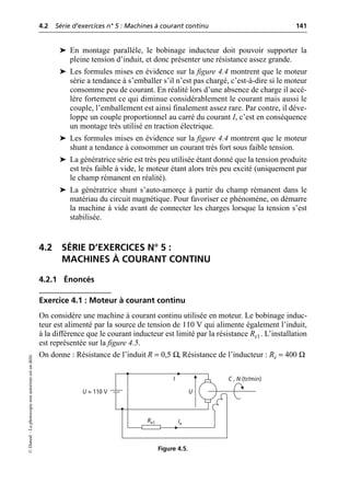 4.2 Série d’exercices n° 5 : Machines à courant continu 141
©
Dunod
–
La
photocopie
non
autorisée
est
un
délit.
➤ En montage parallèle, le bobinage inducteur doit pouvoir supporter la
pleine tension d’induit, et donc présenter une résistance assez grande.
➤ Les formules mises en évidence sur la figure 4.4 montrent que le moteur
série a tendance à s’emballer s’il n’est pas chargé, c’est-à-dire si le moteur
consomme peu de courant. En réalité lors d’une absence de charge il accé-
lère fortement ce qui diminue considérablement le courant mais aussi le
couple, l’emballement est ainsi finalement assez rare. Par contre, il déve-
loppe un couple proportionnel au carré du courant I, c’est en conséquence
un montage très utilisé en traction électrique.
➤ Les formules mises en évidence sur la figure 4.4 montrent que le moteur
shunt a tendance à consommer un courant très fort sous faible tension.
➤ La génératrice série est très peu utilisée étant donné que la tension produite
est très faible à vide, le moteur étant alors très peu excité (uniquement par
le champ rémanent en réalité).
➤ La génératrice shunt s’auto-amorçe à partir du champ rémanent dans le
matériau du circuit magnétique. Pour favoriser ce phénomène, on démarre
la machine à vide avant de connecter les charges lorsque la tension s’est
stabilisée.
4.2 SÉRIE D’EXERCICES N° 5 :
MACHINES À COURANT CONTINU
4.2.1 Énoncés
Exercice 4.1 : Moteur à courant continu
On considère une machine à courant continu utilisée en moteur. Le bobinage induc-
teur est alimenté par la source de tension de 110 V qui alimente également l’induit,
à la différence que le courant inducteur est limité par la résistance Re1. L’installation
est représentée sur la figure 4.5.
On donne : Résistance de l’induit R = 0,5 Ω, Résistance de l’inducteur : Re = 400 Ω
U
I C , N (tr/min)
Ie
U = 110 V
Re1
Figure 4.5.
 
