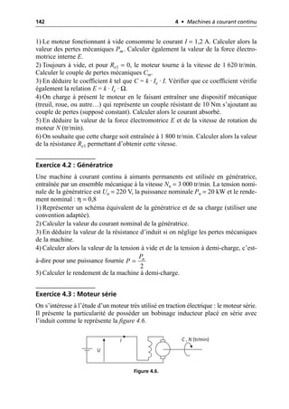 142 4 • Machines à courant continu
1) Le moteur fonctionnant à vide consomme le courant I = 1,2 A. Calculer alors la
valeur des pertes mécaniques Pm. Calculer également la valeur de la force électro-
motrice interne E.
2) Toujours à vide, et pour Re1 = 0, le moteur tourne à la vitesse de 1 620 tr/min.
Calculer le couple de pertes mécaniques Cm.
3) En déduire le coefficient k tel que C = k · Ie · I. Vérifier que ce coefficient vérifie
également la relation E = k · Ie · Ω.
4) On charge à présent le moteur en le faisant entraîner une dispositif mécanique
(treuil, roue, ou autre…) qui représente un couple résistant de 10 Nm s’ajoutant au
couple de pertes (supposé constant). Calculer alors le courant absorbé.
5) En déduire la valeur de la force électromotrice E et de la vitesse de rotation du
moteur N (tr/min).
6) On souhaite que cette charge soit entraînée à 1 800 tr/min. Calculer alors la valeur
de la résistance Re1 permettant d’obtenir cette vitesse.
Exercice 4.2 : Génératrice
Une machine à courant continu à aimants permanents est utilisée en génératrice,
entraînée par un ensemble mécanique à la vitesse Nn = 3 000 tr/min. La tension nomi-
nale de la génératrice est Un = 220 V, la puissance nominale Pn = 20 kW et le rende-
ment nominal : η = 0,8
1) Représenter un schéma équivalent de la génératrice et de sa charge (utiliser une
convention adaptée).
2) Calculer la valeur du courant nominal de la génératrice.
3) En déduire la valeur de la résistance d’induit si on néglige les pertes mécaniques
de la machine.
4) Calculer alors la valeur de la tension à vide et de la tension à demi-charge, c’est-
à-dire pour une puissance fournie
5) Calculer le rendement de la machine à demi-charge.
Exercice 4.3 : Moteur série
On s’intéresse à l’étude d’un moteur très utilisé en traction électrique : le moteur série.
Il présente la particularité de posséder un bobinage inducteur placé en série avec
l’induit comme le représente la figure 4.6.
2
n
P
P =
U
I C , N (tr/min)
Figure 4.6.
 