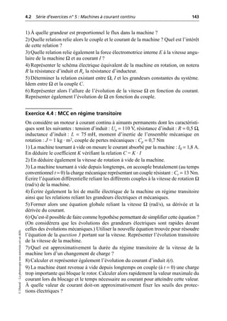 4.2 Série d’exercices n° 5 : Machines à courant continu 143
©
Dunod
–
La
photocopie
non
autorisée
est
un
délit.
1) À quelle grandeur est proportionnel le flux dans la machine ?
2) Quelle relation relie alors le couple et le courant de la machine ? Quel est l’intérêt
de cette relation ?
3) Quelle relation relie également la force électromotrice interne E à la vitesse angu-
laire de la machine Ω et au courant I ?
4) Représenter le schéma électrique équivalent de la machine en rotation, on notera
R la résistance d’induit et Re la résistance d’inducteur.
5) Déterminer la relation existant entre Ω, I et les grandeurs constantes du système.
Idem entre Ω et la couple C.
6) Représenter alors l’allure de l’évolution de la vitesse Ω en fonction du courant.
Représenter également l’évolution de Ω en fonction du couple.
Exercice 4.4 : MCC en régime transitoire
On considère un moteur à courant continu à aimants permanents dont les caractéristi-
ques sont les suivantes : tension d’induit : Un = 110 V, résistance d’induit : R = 0,5 Ω,
inductance d’induit : L = 75 mH, moment d’inertie de l’ensemble mécanique en
rotation : J = 1 kg · m2, couple de pertes mécaniques : Cp = 0,7 Nm
1) La machine tournant à vide on mesure le courant absorbé par la machine : I0 = 1,8 A.
En déduire le coefficient K vérifiant la relation C = K · I
2) En déduire également la vitesse de rotation à vide de la machine.
3) La machine tournant à vide depuis longtemps, on accouple brutalement (au temps
conventionnel t = 0) la charge mécanique représentant un couple résistant : Cr = 13 Nm.
Écrire l’équation différentielle reliant les différents couples à la vitesse de rotation Ω
(rad/s) de la machine.
4) Écrire également la loi de maille électrique de la machine en régime transitoire
ainsi que les relations reliant les grandeurs électriques et mécaniques.
5) Former alors une équation globale reliant la vitesse Ω (rad/s), sa dérivée et la
dérivée du courant.
6) Qu’est-il possible de faire comme hypothèse permettant de simplifier cette équation ?
(On considèrera que les évolutions des grandeurs électriques sont rapides devant
celles des évolutions mécaniques.) Utiliser la nouvelle équation trouvée pour résoudre
l’équation de la question 3 portant sur la vitesse. Représenter l’évolution transitoire
de la vitesse de la machine.
7) Quel est approximativement la durée du régime transitoire de la vitesse de la
machine lors d’un changement de charge ?
8) Calculer et représenter également l’évolution du courant d’induit i(t).
9) La machine étant revenue à vide depuis longtemps on couple (à t = 0) une charge
trop importante qui bloque le rotor. Calculer alors rapidement la valeur maximale du
courant lors du blocage et le temps nécessaire au courant pour atteindre cette valeur.
À quelle valeur de courant doit-on approximativement fixer les seuils des protec-
tions électriques ?
 