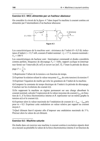 144 4 • Machines à courant continu
Exercice 4.5 : MCC alimentée par un hacheur abaisseur
On considère le circuit de la figure 4.7 dans lequel la machine à courant continu est
alimentée par l’intermédiaire d’un hacheur abaisseur.
Les caractéristiques de la machine sont : résistance de l’induit R = 0,5 Ω, induc-
tance d’induit L = 13,7 mH, courant d’induit nominal : In = 17 A, tension nominale :
Un = 100 V
Les caractéristiques du hacheur sont : Interrupteur commandé et diodes considérés
comme parfaits, fréquence de découpage Fd = 1 kHz, rapport cyclique α (interrup-
teur fermé sur l’intervalle [0, αT] et ouvert sur [αT, T], T étant la période de décou-
page ).
1) Représenter l’allure de la tension u en fonction du temps.
2) Exprimer la relation reliant la valeur moyenne Umoy de cette tension à la tension V.
3) Exprimer l’équation de maille qui relie les grandeurs de l’induit de la machine.
4) Comparer la constante de temps électrique de l’induit à la période de découpage.
Conclure sur les évolutions du courant i(t).
5) En supposant la machine en régime permanent sur une charge absorbant le
courant nominal, calculer l’expression de la valeur moyenne du courant Imoy en fonc-
tion de U, E la force électromotrice interne et R. représenter sur un même graphe la
tension u(t) et le courant i(t).
6) Exprimer alors la valeur maximale de l’ondulation de courant ∆i = Imax – Imin pris
pour α = 0,5. Exprimer cette ondulation en valeur relative par rapport au courant
moyen I.
7) Quel élément faut-il rajouter afin d’imposer une ondulation maximale de 5 %.
Préciser alors la valeur de cet élément.
Exercice 4.6 : Machine saturée
On étudie dans cet exercice une machine à courant continu à excitation séparée dont
on a mesuré au préalable la valeur de la force électromotrice interne E en fonction du
u
i
C, N (tr/min)
V = 110 V
Fd = 1 kHz
α
Figure 4.7.
1
d
T
F
=
 