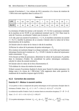 4.2 Série d’exercices n° 5 : Machines à courant continu 145
©
Dunod
–
La
photocopie
non
autorisée
est
un
délit.
courant d’excitation Ie. Les valeurs de E(Ie) mesurées à la vitesse de rotation de
1 500 tr/min sont reportées dans le tableau 4.1.
La résistance d’induit du moteur a été mesurée : R = 0,1 Ω. La puissance nominale
de la machine est de 18 kW et son rendement nominal vaut η = 0,8. Dans toute la
suite de l’exercice, on alimente l’induit sous la tension : U = 110 V.
1) À vide, pour un courant d’excitation Ie = 1,2 A, la machine consomme un courant
I = 16,3 A. Justifier la présence de ce courant. Calculer alors la valeur de la force
électromotrice de la machine.
2) Calculer alors la valeur de la vitesse à vide de la machine.
3) Préciser la valeur de la puissance de pertes mécaniques : Pp.
4) Le moteur est à présent chargé à sa charge nominale, c’est-à-dire que la puissance
mécanique fournie par le moteur est : Pm = 18 kW. Calculer la valeur de la puissance
totale consommée : Ptotale.
5) En faisant un bilan de puissances, déterminer la valeur de la puissance PR perdue
dans la résistance d’induit. En considérant les pertes mécaniques constantes,
calculer la valeur du courant nominal In.
6) Calculer alors la valeur de la force électromotrice E.
7) En déduire la vitesse de rotation du moteur.
8) Quel courant d’excitation faudrait-il choisir pour fournir la même puissance à la
charge mais à la vitesse de 1 500 tr/min ? (On supposera dans cette question le
rendement de la machine toujours égal à 0,8 Ω.)
4.2.2 Correction des exercices
Exercice 4.1 : Moteur à courant continu
1) Les pertes à vide se composent des pertes mécaniques et de la puissance dissipée dans la
résistance d’induit. Ainsi :
La relation de maille d’induit s’écrit, le moteur étant en convention récepteur, U = R · I + E.
Ainsi :
2) Les pertes mécaniques s’écrivent : d’où :
Tableau 4.1.
Ie (A) 0 0,2 0,4 0,6 0,8 1 1,2 1,4 1,6 1,8 2
E(Ie) (V) 0 24 46 68 87 104 114 121 125 129 133
2 2
110 1,2 0,5 1,2 131,3 W
m
P U I R I
= ◊ - ◊ = ¥ - ¥ =
110 0,5 1,2 109,4 V
E U R I
= - ◊ = - ¥ =
π
Ω
2
60
m m m
N
P C C
= ◊ = ◊
π
60
0,77 Nm
2
m
m
P
C
N
◊
= =
 