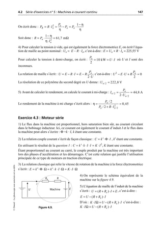 4.2 Série d’exercices n° 5 : Machines à courant continu 147
©
Dunod
–
La
photocopie
non
autorisée
est
un
délit.
On écrit donc :
Soit donc :
4) Pour calculer la tension à vide, qui est également la force électromotrice E, on écrit l’équa-
tion de maille au point nominal : Un = E – R · In, c’est-à-dire : E = Un + R · In = 225,55 V
Pour calculer la tension à demi-charge, on écrit : où U et I sont des
inconnues.
La relation de maille s’écrit : c’est-à-dire :
La résolution de ce polynôme du second degré en U donne :
5) Avant de calculer le rendement, on calcule le courant à mi-charge :
Le rendement de la machine à mi charge s’écrit alors :
Exercice 4.3 : Moteur série
1) Le flux dans la machine est proportionnel, hors saturation bien sûr, au courant circulant
dans le bobinage inducteur. Ici, ce courant est également le courant d’induit I et le flux dans
la machine peut alors s’écrire : Φ =k · I, k étant une constante.
2) La relation couple courant s’écrit de façon classique : , k′ étant une constante.
En utilisant le résultat de la question 1 : , K étant une constante.
Étant proportionnel au courant au carré, le couple produit par la machine est très important
lors des phases d’accélération et les démarrages. C’est cette relation qui justifie l’utilisation
principale de ce type de moteurs en traction électrique.
3) La relation classique qui relie la vitesse de rotation de la machine à la force électromotrice
s’écrit :
4) On représente le schéma équivalent de la
machine sur la figure 4.9.
5) L’équation de maille de l’induit de la machine
s’écrit : , c’est-à-dire :
D’où : c’est-à-dire :
η
η η
2 1
n
R n n n
P
P R I P P
-
= ◊ = - = ◊
2
1
61,7 m
n
n
R P
I
η
Ω
η
-
= ◊ =
◊
10 kW
2
n
P
U I
= = ◊
2
n
P
U E R I E R
U
= - ◊ = -
◊
2
0
2
n
P
U E U R
- ◊ + =
/2 222,8 V
n
U =
/2
/2
44,8 A
2
n
n
n
P
I
U
= =
◊
η 2
/2
/ 2
0,45
/ 2
n
n n
P
P R I
= =
+ ◊
Φ
C k I
= ◊ ◊
¢
2
C k k I I K I
= ◊ ◊ ◊ = ◊
¢
E k k k I K I
Φ Ω Ω Ω
= ◊ ◊ = ◊ ◊ ◊ = ◊ ◊
¢ ¢
U
I
R
E
Machine
Re
Figure 4.9.
( )
e
U R R I E
= + ◊ +
( )
e
E U R R I
= - + ◊
Ω ( )
e
K I U R R I
◊ = - + ◊
Ω ( )
e
K I U R R I
◊ = - + ◊
 