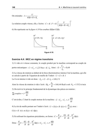 148 4 • Machines à courant continu
On retiendra :
La relation couple vitesse, elle, s’écrira :
6) On représente sur la figure 4.10 les courbes I(Ω)et C(Ω).
Exercice 4.4 : MCC en régime transitoire
1) À vide et à vitesse constante, le couple produit par la machine correspond au couple de
pertes mécaniques : . Ainsi :
2) La vitesse de rotation se déduit de la force électromotrice interne E de la machine, qui elle
se calcule à partir de l’équation de maille de l’induit :
La f-e-m interne à vide est donc :
Ainsi la vitesse de rotation à vide s’écrit : soit
3) On écrit ici le principe fondamental de la dynamique des pièces en rotation :
C’est-à-dire, C étant le couple moteur de la machine :
4) La loi de maille portant sur l’induit s’écrit : avec :
et
5) En utilisant les équations précédentes, on forme :
Donc :
e
U
I
K R R
Ω
=
+ +
Ω
2
²
e
U
C K I K
K R R
Ê ˆ
= ◊ = ◊Á ˜
+ +
Ë ¯
U / (R + Re) K · U2 / (R + Re)2
I C
Ω Ω
Figure 4.10.
0
1,23 Nm
p
C C K I
= = = ◊
0
0,68
p
C
K
I
= =
U E R I
= + ◊
0 0 109,1 V
E U R I
= - ◊ =
Ω 0
0 160,44 Rad/s
E
K
= = 0 1 532 tr/min
N =
Ω
d
couples
d
J
t
= ◊
Â
Ω
d
d
p r
C C C J
t
- - = ◊
d
( ) ( ) ( )
d
i
U E t R i t L t
t
= + ◊ + ◊
( ) ( )
C t K i t
= ◊ ( ) ( )
E t K t
Ω
= ◊
2
d
( )
d
K KL i K
C U t
R R t R
Ω
= - ◊ -
Ω
Ω
2
d d
( )
d d
p r
K KL i K
U t C C J
R R t R t
- ◊ - - - = ◊
 