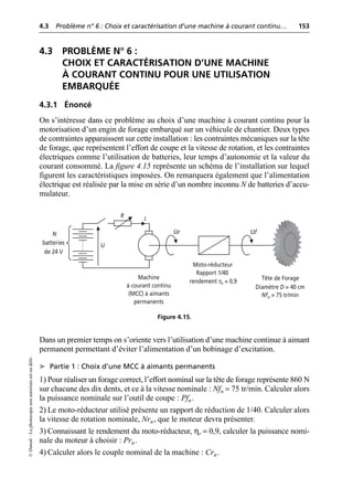 4.3 Problème n° 6 : Choix et caractérisation d’une machine à courant continu… 153
©
Dunod
–
La
photocopie
non
autorisée
est
un
délit.
4.3 PROBLÈME N° 6 :
CHOIX ET CARACTÉRISATION D’UNE MACHINE
À COURANT CONTINU POUR UNE UTILISATION
EMBARQUÉE
4.3.1 Énoncé
On s’intéresse dans ce problème au choix d’une machine à courant continu pour la
motorisation d’un engin de forage embarqué sur un véhicule de chantier. Deux types
de contraintes apparaissent sur cette installation : les contraintes mécaniques sur la tête
de forage, que représentent l’effort de coupe et la vitesse de rotation, et les contraintes
électriques comme l’utilisation de batteries, leur temps d’autonomie et la valeur du
courant consommé. La figure 4.15 représente un schéma de l’installation sur lequel
figurent les caractéristiques imposées. On remarquera également que l’alimentation
électrique est réalisée par la mise en série d’un nombre inconnu N de batteries d’accu-
mulateur.
Dans un premier temps on s’oriente vers l’utilisation d’une machine continue à aimant
permanent permettant d’éviter l’alimentation d’un bobinage d’excitation.
➤ Partie 1 : Choix d’une MCC à aimants permanents
1) Pour réaliser un forage correct, l’effort nominal sur la tête de forage représente 860 N
sur chacune des dix dents, et ce à la vitesse nominale : Nfn = 75 tr/min. Calculer alors
la puissance nominale sur l’outil de coupe : Pfn.
2) Le moto-réducteur utilisé présente un rapport de réduction de 1/40. Calculer alors
la vitesse de rotation nominale, Nrn, que le moteur devra présenter.
3) Connaissant le rendement du moto-réducteur, ηr = 0,9, calculer la puissance nomi-
nale du moteur à choisir : Prn.
4) Calculer alors le couple nominal de la machine : Crn.
N
batteries
de 24 V
Machine
à courant continu
(MCC) à aimants
permanents
Moto-réducteur
Rapport 1/40
rendement ηr = 0,9 Tête de Forage
Diamètre D = 40 cm
Nfn = 75 tr/min
R
U
I
Ωr Ωf
Figure 4.15.
 