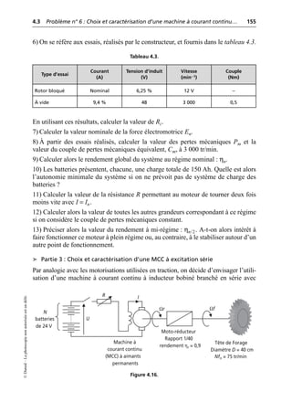 4.3 Problème n° 6 : Choix et caractérisation d’une machine à courant continu… 155
©
Dunod
–
La
photocopie
non
autorisée
est
un
délit.
6) On se réfère aux essais, réalisés par le constructeur, et fournis dans le tableau 4.3.
En utilisant ces résultats, calculer la valeur de Ri.
7) Calculer la valeur nominale de la force électromotrice En.
8) À partir des essais réalisés, calculer la valeur des pertes mécaniques Pm et la
valeur du couple de pertes mécaniques équivalent, Cm, à 3 000 tr/min.
9) Calculer alors le rendement global du système au régime nominal : ηn.
10) Les batteries présentent, chacune, une charge totale de 150 Ah. Quelle est alors
l’autonomie minimale du système si on ne prévoit pas de système de charge des
batteries ?
11) Calculer la valeur de la résistance R permettant au moteur de tourner deux fois
moins vite avec I = In.
12) Calculer alors la valeur de toutes les autres grandeurs correspondant à ce régime
si on considère le couple de pertes mécaniques constant.
13) Préciser alors la valeur du rendement à mi-régime : ηn/2. A-t-on alors intérêt à
faire fonctionner ce moteur à plein régime ou, au contraire, à le stabiliser autour d’un
autre point de fonctionnement.
➤ Partie 3 : Choix et caractérisation d’une MCC à excitation série
Par analogie avec les motorisations utilisées en traction, on décide d’envisager l’utili-
sation d’une machine à courant continu à inducteur bobiné branché en série avec
Tableau 4.3.
Type d’essai
Courant
(A)
Tension d’induit
(V)
Vitesse
(min– 1)
Couple
(Nm)
Rotor bloqué Nominal 6,25 % 12 V –
À vide 9,4 % 48 3 000 0,5
N
batteries
de 24 V
Machine à
courant continu
(MCC) à aimants
permanents
Moto-réducteur
Rapport 1/40
Tête de Forage
Diamètre D = 40 cm
Nfn = 75 tr/min
R
U
I
Ωr
rendement ηr = 0,9
Ωf
Figure 4.16.
 