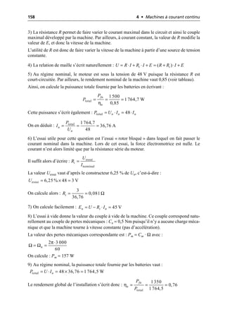 158 4 • Machines à courant continu
3) La résistance R permet de faire varier le courant maximal dans le circuit et ainsi le couple
maximal développé par la machine. Par ailleurs, à courant constant, la valeur de R modifie la
valeur de E, et donc la vitesse de la machine.
L’utilité de R est donc de faire varier la vitesse de la machine à partir d’une source de tension
constante.
4) La relation de maille s’écrit naturellement :
5) Au régime nominal, le moteur est sous la tension de 48 V puisque la résistance R est
court-circuitée. Par ailleurs, le rendement nominal de la machine vaut 0,85 (voir tableau).
Ainsi, on calcule la puissance totale fournie par les batteries en écrivant :
Cette puissance s’écrit également :
On en déduit :
6) L’essai utile pour cette question est l’essai « rotor bloqué » dans lequel on fait passer le
courant nominal dans la machine. Lors de cet essai, la force électromotrice est nulle. Le
courant n’est alors limité que par la résistance série du moteur.
Il suffit alors d’écrire :
La valeur Uessai vaut d’après le constructeur 6,25 % de Un, c’est-à-dire :
On calcule alors :
7) On calcule facilement :
8) L’essai à vide donne la valeur du couple à vide de la machine. Ce couple correspond natu-
rellement au couple de pertes mécaniques : Cn = 0,5 Nm puisqu’il n’y a aucune charge méca-
nique et que la machine tourne à vitesse constante (pas d’accélération).
La valeur des pertes mécaniques correspondante est : Pm = Cm · Ω avec :
On calcule : Pm = 157 W
9) Au régime nominal, la puissance totale fournie par les batteries vaut :
Le rendement global de l’installation s’écrit donc :
( )
i i
U R I R I E R R I E
= ◊ + ◊ + = + ◊ +
η
total
1 500
1 764,7 W
0,85
fn
n
P
P = = =
total 48
n n n
P U I I
= ◊ = ◊
total 1 764,7
36,76 A
48
n
n
P
I
U
= = =
essai
nominal
i
U
R
I
=
essai 6,25 % 48 3 V
U = ¥ =
3
0,081
36,76
i
R Ω
= =
45 V
n i n
E U R I
= - ◊ =
π
Ω Ω
2 3 000
60
n
◊
= =
total 48 36,76 1 764,5 W
n
P U I
= ◊ = ¥ =
η
total
1350
0,76
1 764,5
fn
n
P
P
= = =
 
