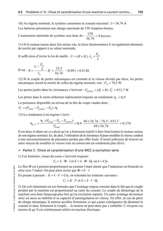 4.3 Problème n° 6 : Choix et caractérisation d’une machine à courant continu… 159
©
Dunod
–
La
photocopie
non
autorisée
est
un
délit.
10) Au régime nominal, le système consomme le courant maximal : I = 36,76 A
Les batteries présentent une charge maximale de 150 Ampères-heures.
L’autonomie minimale du système sera donc de : .
11) Si le moteur tourne deux fois moins vite, la force électromotrice E est également diminuée
de moitié par rapport à sa valeur nominale.
Il suffit alors d’écrire la loi de maille :
D’où :
12) Si le couple de pertes mécaniques est constant et la vitesse divisée par deux, les pertes
mécaniques seront la moitié de celles du régime nominal, soit : Pm = 78,5 W.
Les pertes joules dans les résistances s’écrivent :
Les pertes dans le moto-réducteur représentent toujours un rendement
La puissance disponible au niveau de la tête de coupe vaudra donc :
13) Le rendement à mi-régime s’écrit :
Il est donc évident sur ce calcul qu’on a fortement intérêt à faire fonctionner le moteur autour
de son régime nominal. Ici, de plus, l’utilisation de la résistance R pour modifier la vitesse conduit
à une surconsommation de puissance perdue par effet Joule. Il serait judicieux de trouver un
autre moyen de modifier la vitesse tout en conservant un rendement plus élevé.
➤ Partie 3 : Choix et caractérisation d’une MCC à excitation série
1) Ces formules, issues du cours s’écrivent toujours :
Cr = k · Φ · I et E = k · Φ · Ωr où k = Cte
Le flux Φ est à présent proportionnel au courant I étant donné que l’inducteur est branché en
série avec l’induit. On peut alors écrire que Φ = k′ · I
En posant à présent : K = k · k′ = Cte, on retiendra les relations suivantes :
Cr = K · I2 et E = k · I · Ωr
2) On voit clairement sur ces formules que l’avantage majeur consiste dans le fait que le couple
produit par la machine est proportionnel au carré du courant. Le couple de démarrage de la
machine sera donc beaucoup plus fort qu’en excitation séparée. Un autre avantage du moteur
série est aussi sa stabilité et sa capacité d’autorégulation en vitesse. En effet, en cas de perte
de charge mécanique, le moteur accélère fortement, ce qui a pour conséquence de diminuer le
courant et donc fortement le couple… le moteur ne peut donc pas s’emballer. C’est pour ces
raisons là qu’il est extrêmement utilisé en traction électrique.
150
4 heures
36,76
=
( )
2
n
i n
E
U R R I
= + ◊ +
25,5
2 0,081 0,61
36,76
n
i
n
E
U
R R
I
Ω
-
= - = - =
2
joules ( ) 933,7 W
i n
P R R I
= + ◊ =
0,9
r
η =
η
total joules
( )
f m r
P P P P
= - - ◊
η
η
total joules
/2
total
( ) 48 36,76 78,5 933,7
0,9 0,378
48 36,76
r m
n
P P P
P
◊ - - ¥ - -
= = ◊ =
¥
 