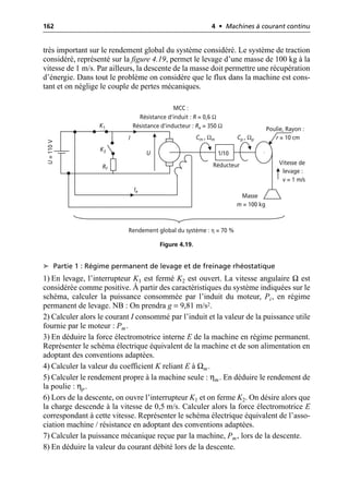162 4 • Machines à courant continu
très important sur le rendement global du système considéré. Le système de traction
considéré, représenté sur la figure 4.19, permet le levage d’une masse de 100 kg à la
vitesse de 1 m/s. Par ailleurs, la descente de la masse doit permettre une récupération
d’énergie. Dans tout le problème on considère que le flux dans la machine est cons-
tant et on néglige le couple de pertes mécaniques.
➤ Partie 1 : Régime permanent de levage et de freinage rhéostatique
1) En levage, l’interrupteur K1 est fermé K2 est ouvert. La vitesse angulaire Ω est
considérée comme positive. À partir des caractéristiques du système indiquées sur le
schéma, calculer la puissance consommée par l’induit du moteur, Pi, en régime
permanent de levage. NB : On prendra g = 9,81 m/s2.
2) Calculer alors le courant I consommé par l’induit et la valeur de la puissance utile
fournie par le moteur : Pm.
3) En déduire la force électromotrice interne E de la machine en régime permanent.
Représenter le schéma électrique équivalent de la machine et de son alimentation en
adoptant des conventions adaptées.
4) Calculer la valeur du coefficient K reliant E à Ωm.
5) Calculer le rendement propre à la machine seule : ηm. En déduire le rendement de
la poulie : ηp.
6) Lors de la descente, on ouvre l’interrupteur K1 et on ferme K2. On désire alors que
la charge descende à la vitesse de 0,5 m/s. Calculer alors la force électromotrice E
correspondant à cette vitesse. Représenter le schéma électrique équivalent de l’asso-
ciation machine / résistance en adoptant des conventions adaptées.
7) Calculer la puissance mécanique reçue par la machine, Pm, lors de la descente.
8) En déduire la valeur du courant débité lors de la descente.
U
I Cm , Ωm Cp , Ωp
Ie
Poulie, Rayon :
r = 10 cm
U
=
110
V
Masse
m = 100 kg
Vitesse de
levage :
v = 1 m/s
Rf
K1
K2
MCC :
Résistance d’induit : R = 0,6 Ω
Résistance d’inducteur : Re = 350 Ω
Rendement global du système : η = 70 %
1/10
Réducteur
Figure 4.19.
 