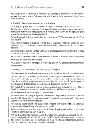 4.4 Problème n° 7 : Machine à courant continu… 163
©
Dunod
–
La
photocopie
non
autorisée
est
un
délit.
9) Calculer alors la valeur de la résistance de freinage Rf permettant les caractéristi-
ques de descente voulues. Calculer également la valeur de la puissance dissipée dans
cette résistance.
➤ Partie 2 : Régime permanent de récupération
1) En régime permanent de descente, on ferme l’interrupteur K1 et on ouvre K2.
Représenter le schéma électrique équivalent de la machine et de la source de tension
permettant de travailler en récupération d’énergie. Quel dispositif est à prévoir pour
assurer la configuration de récupération ?
2) Quelle propriété doit présenter la source de tension U ? Donner un exemple d’une
telle source.
3) Le couple reçu par la machine dépend-il de la vitesse de rotation ? Quelle est alors
sa valeur : Cm ? En déduire la valeur du courant débité par la machine lors de la récu-
pération.
4) Quelle relation doivent vérifier E et U pour que la récupération soit possible ? Est-ce
le cas dès le début de la descente ?
5) Calculer la valeur de la force électromotrice E lors de la descente avec récupération.
6) En déduire la vitesse de descente.
7) Calculer la puissance reçue par la source de tension, Pu, et le rendement global en
récupération.
➤ Partie 3 : Régime transitoire d’allumage du moteur
NB : Dans cette partie et la suivante, on notera les grandeurs variables en minuscules.
1) Au temps t = 0, la machine étant arrêtée et la charge en position basse, on ferme
l’interrupteur K1 et on ouvre K2. L’ensemble des masses en rotation ramenées sur
l’axe de la machine représente un moment d’inertie J = 1 kg · m2. Quelle équation
relie le couple de la machine, Cm, à la vitesse de rotation pour t > 0 ?
2) L’induit de la machine à courant continu présente une inductance L = 100 mH.
Quelle équation relie le courant dans la machine aux différentes tensions ?
3) Quelle relation relie le couple Cm au courant i ?
4) Former alors une unique équation différentielle régissant la valeur de la vitesse
angulaire Ω. On négligera pour obtenir cette équation les transitoires électriques par
rapport aux transitoires mécaniques.
5) Résoudre littéralement cette équation et donner l’expression de Ω(t). Chiffrer les
évolutions de Ω(t) et les représenter sur un graphe.
6) Déterminer également les expressions littérales, les plages de valeurs et les repré-
sentations graphiques de C(t) et de i(t).
7) Afin de protéger la machine contre des valeurs trop élevées du courant, on envi-
sage de protéger le circuit d’induit par un fusible. Quelle valeur minimale du courant
de coupure du fusible doit on alors choisir ? Ce résultat est-il technologiquement
cohérent ? Quel type de fusible faut-il alors choisir ?
 
