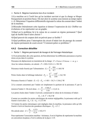 164 4 • Machines à courant continu
➤ Partie 4 : Régime transitoire lors d’un incident
1) La machine est à l’arrêt lors qu’un incident survient et que la charge se bloque
brusquement en position basse. On met alors le système sous tension au temps repère
t = 0. Déterminer l’équation différentielle régissant la valeur du courant dans l’induit
de la machine.
2) Résoudre littéralement cette équation et donner l’expression de i(t). Chiffrer ses
évolutions et les représenter sur un graphe.
3) Quel est le problème lié à la valeur de ce courant en régime permanent ? Quel
type de fusible faut-il alors choisir ?
4) Quel pouvoir de coupure doit on prévoir pour ce fusible ?
5) Quel problème pose l’interruption du circuit d’induit lors du passage du courant
de régime permanent de court-circuit ? Comment palier ce problème ?
4.4.2 Correction détaillée
➤ Partie 1 : Régime permanent de levage et de freinage rhéostatique
1) Il est primordial, dès cette question, de bien déterminer les différentes puissances et pertes
mises en jeu dans le système.
Puissance de déplacement en translation de la charge :
Avec les valeurs données, on calcule :
Puissance totale fournie par l’alimentation :
Pertes Joules dans le bobinage inducteur :
Puissance fournie à l’induit :
2) Le courant consommé par l’induit est simplement le quotient de la puissance Pi par la
tension d’induit U. On écrit donc :
Les pertes Joules dans l’induit s’écrivent, connaissant la valeur de la résistance d’induit :
Comme on considère les pertes mécaniques du moteur négligeables, la puissance utile qu’il
fournit s’écrit alors :
3) Comme les pertes mécaniques sont négligées dans la machine, la puissance utile qu’elle
fournit s’écrit en fonction des grandeurs électriques :
On calcule ainsi :
Pour représenter l’association machine / résistance, il est ici légitime de représenter la machine
en convention récepteur, d’où le schéma de la figure 4.20.
Force Vitesse
P m g v
= ¥ = ◊ ◊
100 9,81 1 981 W
P = ¥ ¥ =
η
981
1 401 W
0,7
t
P
P = = =
2 2
110
34,5 W
350
je
e
U
P
R
= = =
t 1 401 34,5 1366,5 W
i je
P P P
= - = - =
1366,5
12,42 A
110
i
P
I
U
= = =
2
92,5 W
ji
P R I
= ◊ =
i 1 273 W
m ji
P P P
= - =
m
P E I
= ◊
1 273
102,5 V
12,4
m
P
E
I
= = =
 