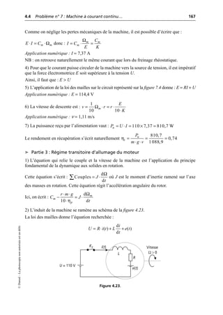 4.4 Problème n° 7 : Machine à courant continu… 167
©
Dunod
–
La
photocopie
non
autorisée
est
un
délit.
Comme on néglige les pertes mécaniques de la machine, il est possible d’écrire que :
donc :
Application numérique : I = 7,37 A
NB : on retrouve naturellement le même courant que lors du freinage rhéostatique.
4) Pour que le courant puisse circuler de la machine vers la source de tension, il est impératif
que la force électromotrice E soit supérieure à la tension U.
Ainsi, il faut que : E > U
5) L’application de la loi des mailles sur le circuit représenté sur la figure 7.4 donne : E = RI + U
Application numérique : E = 114,4 V
6) La vitesse de descente est :
Application numérique : ν = 1,11 m/s
7) La puissance reçu par l’alimentation vaut :
Le rendement en récupération s’écrit naturellement
➤ Partie 3 : Régime transitoire d’allumage du moteur
1) L’équation qui relie le couple et la vitesse de la machine est l’application du principe
fondamental de la dynamique aux solides en rotation.
Cette équation s’écrit : où J est le moment d’inertie ramené sur l’axe
des masses en rotation. Cette équation régit l’accélération angulaire du rotor.
Ici, on écrit :
2) L’induit de la machine se ramène au schéma de la figure 4.23.
La loi des mailles donne l’équation recherchée :
Ω
m m
E I C
◊ = ◊
Ωm m
m
C
I C
E K
= ◊ =
Ω
1
10 10
m
E
v r r
K
= ◊ = ◊
◊
110 7,37 810,7 W
u
P U I
= ◊ = ¥ =
η
810,7
0,74
1 088,9
u
t
P
m g v
= = =
◊ ◊
Ω
d
Couples
d
J
t
= ◊
Â
Ω
η
d
10 d
m
m
p
r m g
C J
t
◊ ◊
- = ◊
◊
d
( ) ( )
d
i
U R i t L e t
t
= ◊ + +
U = 110 V
i(t)
K2
R
e(t)
Vitesse
Ω > 0
L
Figure 4.23.
 