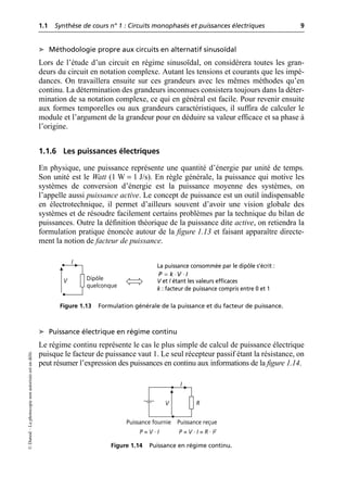 1.1 Synthèse de cours n° 1 : Circuits monophasés et puissances électriques 9
©
Dunod
–
La
photocopie
non
autorisée
est
un
délit.
➤ Méthodologie propre aux circuits en alternatif sinusoïdal
Lors de l’étude d’un circuit en régime sinusoïdal, on considérera toutes les gran-
deurs du circuit en notation complexe. Autant les tensions et courants que les impé-
dances. On travaillera ensuite sur ces grandeurs avec les mêmes méthodes qu’en
continu. La détermination des grandeurs inconnues consistera toujours dans la déter-
mination de sa notation complexe, ce qui en général est facile. Pour revenir ensuite
aux formes temporelles ou aux grandeurs caractéristiques, il suffira de calculer le
module et l’argument de la grandeur pour en déduire sa valeur efficace et sa phase à
l’origine.
1.1.6 Les puissances électriques
En physique, une puissance représente une quantité d’énergie par unité de temps.
Son unité est le Watt (1 W = 1 J/s). En règle générale, la puissance qui motive les
systèmes de conversion d’énergie est la puissance moyenne des systèmes, on
l’appelle aussi puissance active. Le concept de puissance est un outil indispensable
en électrotechnique, il permet d’ailleurs souvent d’avoir une vision globale des
systèmes et de résoudre facilement certains problèmes par la technique du bilan de
puissances. Outre la définition théorique de la puissance dite active, on retiendra la
formulation pratique énoncée autour de la figure 1.13 et faisant apparaître directe-
ment la notion de facteur de puissance.
➤ Puissance électrique en régime continu
Le régime continu représente le cas le plus simple de calcul de puissance électrique
puisque le facteur de puissance vaut 1. Le seul récepteur passif étant la résistance, on
peut résumer l’expression des puissances en continu aux informations de la figure 1.14.
V
I
Dipôle
quelconque
Figure 1.13 Formulation générale de la puissance et du facteur de puissance.
La puissance consommée par le dipôle s’écrit :
V et I étant les valeurs efficaces
k : facteur de puissance compris entre 0 et 1
P k V I
= ⋅ ⋅
V
I
R
Puissance fournie Puissance reçue
P = V · I P = V · I = R · I2
Figure 1.14 Puissance en régime continu.
 