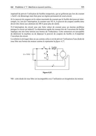 4.4 Problème n° 7 : Machine à courant continu… 171
©
Dunod
–
La
photocopie
non
autorisée
est
un
délit.
impératif de prévoir l’utilisation de fusibles temporisés, qui ne grilleront pas lors du courant
« furtif » de démarrage mais bien pour un régime permanent de court-circuit.
4) Le pouvoir de coupure est la valeur maximale du courant que le fusible doit pouvoir inter-
rompre. Ici, lors de l’interruption, le courant vaut 183 A, le pouvoir de coupure semble donc
devoir être choisi aux alentours de 200 A pour plus de sûreté.
5) L’interruption du circuit sous une forte valeur de courant pose un énorme problème
puisque le circuit est inductif. La diminution rapide du courant lors de l’ouverture du fusible
implique une très forte tension aux bornes de l’inductance. Cette surtension est susceptible
de détériorer la machine ou de dépasser le pouvoir de coupure du fusible et d’empêcher
l’ouverture du circuit.
La solution à envisager dans un cas comme celui-ci est de prévoir l’utilisation d’une diode de
roue libre aux bornes du moteur comme le représente la figure 4.27.
NB : cette diode de roue libre est incompatible avec l’utilisation en récupération du moteur.
I
Ie
U = 110 V
Rf
K1
K2
Fusible
DRL
Figure 4.27.
 