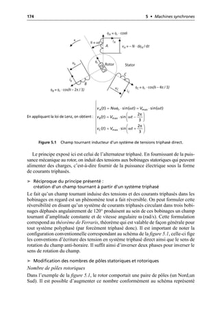 174 5 • Machines synchrones
Le principe exposé ici est celui de l’alternateur triphasé. En fournissant de la puis-
sance mécanique au rotor, on induit des tensions aux bobinages statoriques qui peuvent
alimenter des charges, c’est-à-dire fournir de la puissance électrique sous la forme
de courants triphasés.
➤ Réciproque du principe présenté :
création d’un champ tournant à partir d’un système triphasé
Le fait qu’un champ tournant induise des tensions et des courants triphasés dans les
bobinages en regard est un phénomène tout a fait réversible. On peut formuler cette
réversibilité en disant qu’un système de courants triphasés circulant dans trois bobi-
nages déphasés angulairement de 120° produisent au sein de ces bobinages un champ
tournant d’amplitude constante et de vitesse angulaire ω (rad/s). Cette formulation
correspond au théorème de Ferraris, théorème qui est valable de façon générale pour
tout système polyphasé (par forcément triphasé donc). Il est important de noter la
configuration conventionnelle correspondant au schéma de la figure 5.1, celle-ci fige
les conventions d’écriture des tension en système triphasé direct ainsi que le sens de
rotation du champ anti-horaire. Il suffit ainsi d’inverser deux phases pour inverser le
sens de rotation du champ.
➤ Modification des nombres de pôles statoriques et rotoriques
Nombre de pôles rotoriques
Dans l’exemple de la figure 5.1, le rotor comportait une paire de pôles (un Nord,un
Sud). Il est possible d’augmenter ce nombre conformément au schéma représenté
iA
ib
iC
+
A
B
C
φr
θ = ωt
vA = – N · dφA / dt
vb
vC
φA = φr · cosθ
φB = φr · cos(θ – 2π / 3)
φC = φr · cos(θ – 4π / 3)
Rotor Stator
En appliquant la loi de Lenz, on obtient :
Figure 5.1 Champ tournant inducteur d’un système de tensions triphasé direct.
ωφ ω ω
π
ω
π
ω
max
max
max
( ) sin( ) sin( )
2
( ) sin
3
2
( ) sin
3
A r
B
C
v t N t V t
v t V t
v t V t
Ï
Ô = ◊ = ◊
Ô
Ô Ê ˆ
Ô
= ◊ -
Ì Á ˜
Ë ¯
Ô
Ô Ê ˆ
= ◊ +
Ô Á ˜
Ë ¯
Ô
Ó
 
