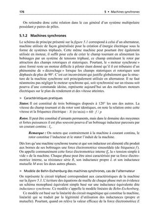 176 5 • Machines synchrones
On retiendra donc cette relation dans le cas général d’un système multipolaire
possédant p paires de pôles.
5.1.2 Machines synchrones
Le schéma de principe présenté sur la figure 5.1 correspond à celui d’un alternateur,
machine utilisée de façon généralisée pour la création d’énergie électrique sous la
forme de systèmes triphasés. Cette même machine peut pourtant être également
utilisée en moteur, il suffit pour cela de créer le champ tournant en alimentant les
bobinages par un système de tensions triphasé, ce champ entraînant le rotor par
attraction des champs rotoriques et statoriques. Pourtant, le « moteur synchrone »
ainsi formé reste un moteur difficile à piloter étant donné qu’il il est tributaire d’un
phénomène de « décrochage » lorsque les champs statoriques et rotoriques sont
déphasés de plus de 90°. C’est cet inconvénient qui justifie globalement que la struc-
ture de la machine synchrone soit principalement utilisée en alternateur. Il ne faut
néanmoins pas négliger le moteur synchrone qui, soit synchronisé sur un réseau soit
pourvu d’une commande idoine, représente aujourd’hui un des meilleurs moteurs
électriques sur le plan du rendement et des vitesse atteintes.
➤ Caractéristiques pratiques
Stator. Il est constitué de trois bobinages disposés à 120° les uns des autres. La
vitesse du champ tournant et du rotor sont identiques, on note la relation entre cette
vitesse et la fréquence électrique :
Rotor. Il peut être constitué d’aimants permanents, mais dans le domaine des moyennes
et fortes puissances il est plus souvent pourvu d’un bobinage inducteur parcouru par
un courant continu : Ie.
Remarque : On notera que contrairement à la machine à courant continu, le
rotor constitue l’inducteur et le stator l’induit de la machine.
Dès lors qu’une machine synchrone tourne et que son inducteur est alimenté elle produit
aux bornes de ses bobinages une force électromotrice sinusoïdale (de fréquence f ).
On appelle communément cette force électromotrice interne E, la « tension simple à
vide » de la machine. Chaque phase peut être ainsi caractérisée par sa force électro-
motrice interne, sa résistance série R, son inductance propre L et son inductance
mutuelle M avec les deux autres phases.
➤ Modèle de Behn-Eschenburg des machines synchrones, cas de l’alternateur
On représente le circuit triphasé correspondant aux caractéristiques de la machine
sur la figure 5.3. L’écriture des équations de maille de chaque phase met en évidence
un schéma monophasé équivalent simple basé sur une inductance équivalente dite
inductance synchrone. Ce modèle s’appelle le modèle linéaire de Behn-Eschenburg.
Ce modèle est basé sur la linéarité du circuit magnétique qui constitue la machine,
linéarité qui se traduit par la légitimité d’utilisation des inductances (propre et
mutuelle). Pourtant, quand on relève la valeur efficace de la force électromotrice E
(tr/min) 60 /
N f p
= ◊
 