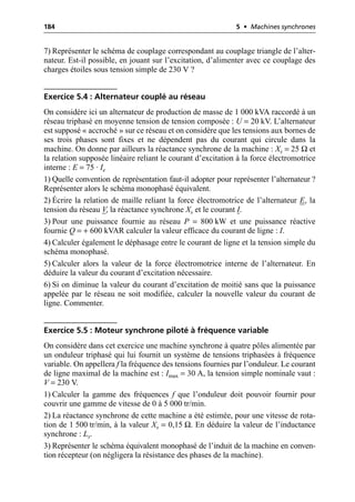 184 5 • Machines synchrones
7) Représenter le schéma de couplage correspondant au couplage triangle de l’alter-
nateur. Est-il possible, en jouant sur l’excitation, d’alimenter avec ce couplage des
charges étoiles sous tension simple de 230 V ?
Exercice 5.4 : Alternateur couplé au réseau
On considère ici un alternateur de production de masse de 1 000 kVA raccordé à un
réseau triphasé en moyenne tension de tension composée : U = 20 kV. L’alternateur
est supposé « accroché » sur ce réseau et on considère que les tensions aux bornes de
ses trois phases sont fixes et ne dépendent pas du courant qui circule dans la
machine. On donne par ailleurs la réactance synchrone de la machine : Xs = 25 Ω et
la relation supposée linéaire reliant le courant d’excitation à la force électromotrice
interne : E = 75 · Ie
1) Quelle convention de représentation faut-il adopter pour représenter l’alternateur ?
Représenter alors le schéma monophasé équivalent.
2) Écrire la relation de maille reliant la force électromotrice de l’alternateur E, la
tension du réseau V, la réactance synchrone Xs et le courant I.
3) Pour une puissance fournie au réseau P = 800 kW et une puissance réactive
fournie Q = + 600 kVAR calculer la valeur efficace du courant de ligne : I.
4) Calculer également le déphasage entre le courant de ligne et la tension simple du
schéma monophasé.
5) Calculer alors la valeur de la force électromotrice interne de l’alternateur. En
déduire la valeur du courant d’excitation nécessaire.
6) Si on diminue la valeur du courant d’excitation de moitié sans que la puissance
appelée par le réseau ne soit modifiée, calculer la nouvelle valeur du courant de
ligne. Commenter.
Exercice 5.5 : Moteur synchrone piloté à fréquence variable
On considère dans cet exercice une machine synchrone à quatre pôles alimentée par
un onduleur triphasé qui lui fournit un système de tensions triphasées à fréquence
variable. On appellera f la fréquence des tensions fournies par l’onduleur. Le courant
de ligne maximal de la machine est : Imax = 30 A, la tension simple nominale vaut :
V = 230 V.
1) Calculer la gamme des fréquences f que l’onduleur doit pouvoir fournir pour
couvrir une gamme de vitesse de 0 à 5 000 tr/min.
2) La réactance synchrone de cette machine a été estimée, pour une vitesse de rota-
tion de 1 500 tr/min, à la valeur Xs = 0,15 Ω. En déduire la valeur de l’inductance
synchrone : Ls.
3) Représenter le schéma équivalent monophasé de l’induit de la machine en conven-
tion récepteur (on négligera la résistance des phases de la machine).
 