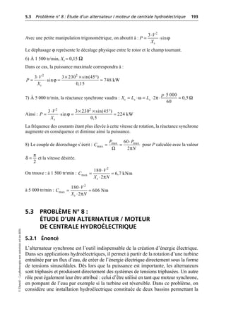 5.3 Problème n° 8 : Étude d’un alternateur / moteur de centrale hydroélectrique 193
©
Dunod
–
La
photocopie
non
autorisée
est
un
délit.
Avec une petite manipulation trigonométrique, on aboutit à :
Le déphasage ϕ représente le décalage physique entre le rotor et le champ tournant.
6) À 1 500 tr/min, Xs = 0,15 Ω
Dans ce cas, la puissance maximale correspondra à :
7) À 5 000 tr/min, la réactance synchrone vaudra :
Ainsi :
La fréquence des courants étant plus élevée à cette vitesse de rotation, la réactance synchrone
augmente en conséquence et diminue ainsi la puissance.
8) Le couple de décrochage s’écrit : pour P calculée avec la valeur
et la vitesse désirée.
On trouve : à 1 500 tr/min :
à 5 000 tr/min :
5.3 PROBLÈME N° 8 :
ÉTUDE D’UN ALTERNATEUR / MOTEUR
DE CENTRALE HYDROÉLECTRIQUE
5.3.1 Énoncé
L’alternateur synchrone est l’outil indispensable de la création d’énergie électrique.
Dans ses applications hydroélectriques, il permet à partir de la rotation d’une turbine
entraînée par un flux d’eau, de créer de l’énergie électrique directement sous la forme
de tensions sinusoïdales. Dès lors que la puissance est importante, les alternateurs
sont triphasés et produisent directement des systèmes de tensions triphasées. Un autre
rôle peut également leur être attribué : celui d’être utilisé en tant que moteur synchrone,
en pompant de l’eau par exemple si la turbine est réversible. Dans ce problème, on
considère une installation hydroélectrique constituée de deux bassins permettant la
ϕ
◊
= ◊
2
3
sin
s
V
P
X
ϕ
◊ ¥ ¥ ∞
= ◊ = =
2 2
3 3 230 sin(45 )
sin 748 kW
0,15
s
V
P
X
5 000
2 0,5
60
s s s
p
X L L
ω π Ω
◊
= ◊ = ◊ ◊ =
ϕ
◊ ¥ ¥ ∞
= ◊ = =
2 2
3 3 230 sin(45 )
sin 224 kW
0,5
s
V
P
X
Ω π
◊
= =
max max
max
60
2
P P
C
N
2
π
δ =
π
◊
= =
◊
2
max
180
6,7 kNm
2
s
V
C
X N
π
◊
= =
◊
2
max
180
606 Nm
2
s
V
C
X N
 