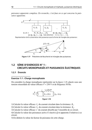 12 1 • Circuits monophasés et triphasés, puissances électriques
puissance apparente complexe. En revanche, c’est faux en ce qui concerne la puis-
sance apparente.
1.2 SÉRIE D’EXERCICES N° 1 :
CIRCUITS MONOPHASÉS ET PUISSANCES ÉLECTRIQUES
1.2.1 Énoncés
Exercice 1.1 : Charge monophasée
On considère la charge monophasée représentée sur la figure 1.18, placée sous une
tension sinusoïdale de valeur efficace V = 230 V et de fréquence 50 Hz.
1) Calculer la valeur efficace du courant circulant dans la résistance .
2) Calculer la valeur efficace du courant circulant dans la résistance .
3) Calculer la valeur efficace du courant absorbé par l’ensemble de ce circuit.
4) Calculer la valeur des puissances active P, réactive Q et apparente S relatives à ce
circuit.
5) En déduire la valeur du facteur de puissance de cette charge.
P1, Q1 P2, Q2 Pn, Qn
V
I
…
S = V · I P = P1 + P2 + … + Pn Q = Q1 + Q2 + … + Qn
S = S1 + S2 + … + Sn mais attention : S ≠ S1 + S2 + … + Sn
P1
Q1
S1
P2
Q2
S2
Qn
Pn
Sn
S (S = VI)
Représentation de la conservation des puissances sous la forme de triangles des puissances :
Figure 1.17 Théorème de Boucherot et triangles des puissances.
V
I L = 20 mH
R2 = 10 Ω
R1 = 20 Ω
Figure 1.18
1
I 1
R
2
I 2
R
I
 