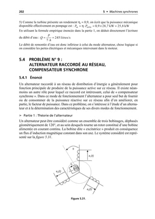 202 5 • Machines synchrones
5) Comme la turbine présente un rendement ηt = 0,9, on écrit que la puissance mécanique
disponible effectivement en pompage est :
En utilisant la formule empirique énoncée dans la partie 1, on déduit directement l’écriture
du débit d’eau :
Le débit de remontée d’eau est donc inférieur à celui du mode alternateur, chose logique si
on considère les pertes électriques et mécaniques intervenant dans le moteur.
5.4 PROBLÈME N° 9 :
ALTERNATEUR RACCORDÉ AU RÉSEAU,
COMPENSATEUR SYNCHRONE
5.4.1 Énoncé
Un alternateur raccordé à un réseau de distribution d’énergie a généralement pour
fonction principale de produire de la puissance active sur ce réseau. Il existe néan-
moins un autre rôle pour lequel ce raccord est intéressant, celui de « compensateur
synchrone ». Dans ce mode de fonctionnement l’alternateur a pour seul but de fournir
ou de consommer de la puissance réactive sur ce réseau afin d’en améliorer, en
partie, le facteur de puissance. Dans ce problème, on s’intéresse à l’étude d’un alterna-
teur et à la détermination des caractéristiques de ses divers modes de fonctionnement.
➤ Partie 1 : Théorie de l’alternateur
Un alternateur peut être considéré comme un ensemble de trois bobinages, déphasés
géométriquement de 120°, et au sein desquels tourne un rotor constitué d’une bobine
alimentée en courant continu. La bobine dite « excitatrice » produit en conséquence
un flux d’induction magnétique constant dans son axe. Le système considéré est repré-
senté sur la figure 5.31.
η
= ◊ = ¥ =
utile 0,9 28,7 kW 25,8 kW
m
P P
= =
◊
245 litres/s
7
P
Q
h
e2(t)
e1(t)
e3(t)
Ie
θ
Figure 5.31.
 