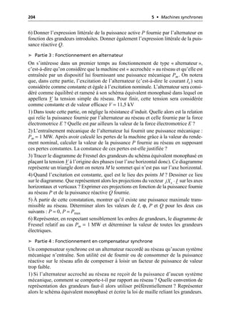 204 5 • Machines synchrones
6) Donner l’expression littérale de la puissance active P fournie par l’alternateur en
fonction des grandeurs introduites. Donner également l’expression littérale de la puis-
sance réactive Q.
➤ Partie 3 : Fonctionnement en alternateur
On s’intéresse dans un premier temps au fonctionnement de type « alternateur »,
c’est-à-dire qu’on considère que la machine est « accrochée » au réseau et qu’elle est
entraînée par un dispositif lui fournissant une puissance mécanique Pm. On notera
que, dans cette partie, l’excitation de l’alternateur (c’est-à-dire le courant Ie) sera
considérée comme constante et égale à l’excitation nominale. L’alternateur sera consi-
déré comme équilibré et ramené à son schéma équivalent monophasé dans lequel on
appellera V la tension simple du réseau. Pour finir, cette tension sera considérée
comme constante et de valeur efficace V = 11,5 kV
1) Dans toute cette partie, on néglige la résistance d’induit. Quelle alors est la relation
qui relie la puissance fournie par l’alternateur au réseau et celle fournie par la force
électromotrice E ? Quelle est par ailleurs la valeur de la force électromotrice E ?
2) L’entraînement mécanique de l’alternateur lui fournit une puissance mécanique :
Pm = 1 MW. Après avoir calculé les pertes de la machine grâce à la valeur du rende-
ment nominal, calculer la valeur de la puissance P fournie au réseau en supposant
ces pertes constantes. La constance de ces pertes est-elle justifiée ?
3) Tracer le diagramme de Fresnel des grandeurs du schéma équivalent monophasé en
plaçant la tension V à l’origine des phases (sur l’axe horizontal donc). Ce diagramme
représente un triangle dont on notera M le sommet qui n’est pas sur l’axe horizontal.
4) Quand l’excitation est constante, quel est le lieu des points M ? Dessiner ce lieu
sur le diagramme. Que représentent alors les projections du vecteur sur les axes
horizontaux et verticaux ? Exprimer ces projections en fonction de la puissance fournie
au réseau P et de la puissance réactive Q fournie.
5) À partir de cette constatation, montrer qu’il existe une puissance maximale trans-
missible au réseau. Déterminer alors les valeurs de I, ϕ, P et Q pour les deux cas
suivants : P = 0, P = Pmax
6) Représenter, en respectant sensiblement les ordres de grandeurs, le diagramme de
Fresnel relatif au cas Pm = 1 MW et déterminer la valeur de toutes les grandeurs
électriques.
➤ Partie 4 : Fonctionnement en compensateur synchrone
Un compensateur synchrone est un alternateur raccordé au réseau qu’aucun système
mécanique n’entraîne. Son utilité est de fournir ou de consommer de la puissance
réactive sur le réseau afin de compenser à loisir un facteur de puissance de valeur
trop faible.
1) Si l’alternateur accroché au réseau ne reçoit de la puissance d’aucun système
mécanique, comment se comporte-t-il par rapport au réseau ? Quelle convention de
représentation des grandeurs faut-il alors utiliser préférentiellement ? Représenter
alors le schéma équivalent monophasé et écrire la loi de maille reliant les grandeurs.
◊
s
jX I
 