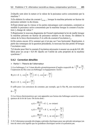 5.3 Problème n° 9 : Alternateur raccordé au réseau, compensateur synchrone 205
©
Dunod
–
La
photocopie
non
autorisée
est
un
délit.
2) Quelle sont alors la nature et la valeur de la puissance active consommée par la
machine ?
3) En déduire la valeur du courant Icos ϕ = 1 lorsque la machine présente un facteur de
puissance unitaire vu du réseau.
4) Étant donné que la vitesse et les pertes mécaniques sont constantes, comment se
modifie la puissance active consommée par la machine lorsque le courant d’excita-
tion Ie change de valeur ?
5) Représenter le nouveau diagramme de Fresnel représentant la loi de maille lorsque
la machine présente un facteur de puissance unitaire vu du réseau. En déduire la
valeur de la force électromotrice E et celle du courant d’excitation Ie1.
6) On notera encore M le sommet qui n’est pas sur l’axe horizontal. Représenter, à
partir des remarques de la question précédente, le nouveau lieu des points M lorsque
l’excitation varie.
7) Calculer pour finir le courant d’excitation nécessaire à assurer un cos ϕ de 0,8 AR.
Idem pour un cos ϕ = 0,8 AV. Quelle est l’utilité de cette propriété de la machine
synchrone ?
5.4.2 Correction détaillée
➤ Partie 1 : Théorie de l’alternateur
1) Les bobinages 2 et 3 étant décalés géométriquement d’angles respectifs de et ,
l’expression du flux sous ces bobinages va logiquement s’écrire :
Il suffit pour s’en convaincre de constater, par exemple, que le flux Φ2 sera maximal pour
2) Les forces électromotrices qui vont apparaître aux bornes des bobinages seront les consé-
quences de la loi de Lenz. On écrira donc :
3) Si l’alternateur possède développe p périodes électriques pour une période mécanique (un
tour de rotor) cela signifie que les grandeurs électriques seront à la pulsation pω.
π
- 2
3
2
3
π
π π
Φ θ ω
Ê ˆ Ê ˆ
= ◊ ◊ - = ◊ ◊ -
Á ˜ Á ˜
Ë ¯ Ë ¯
2
2 2
( ) cos cos
3 3
e e
t K I K I t
π
Φ ω
Ê ˆ
= ◊ ◊ +
Á ˜
Ë ¯
3
2
( ) cos
3
e
t K I t
2
3
π
θ =
φ
ω ω
= = ◊ ◊ ◊
1
1
d ( )
( ) sin( )
d
e
t
e t K I t
t
2
2
d ( ) 2
( ) sin
d 3
e
t
e t K I t
t
φ π
ω ω
Ê ˆ
= = ◊ ◊ ◊ -
Á ˜
Ë ¯
φ π
ω ω
Ê ˆ
= = ◊ ◊ ◊ +
Á ˜
Ë ¯
3
3
d ( ) 2
( ) sin
d 3
e
t
e t K I t
t
 