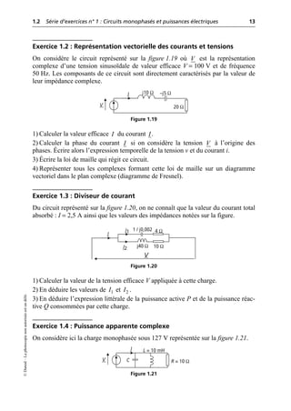 1.2 Série d’exercices n° 1 : Circuits monophasés et puissances électriques 13
©
Dunod
–
La
photocopie
non
autorisée
est
un
délit.
Exercice 1.2 : Représentation vectorielle des courants et tensions
On considère le circuit représenté sur la figure 1.19 où est la représentation
complexe d’une tension sinusoïdale de valeur efficace V = 100 V et de fréquence
50 Hz. Les composants de ce circuit sont directement caractérisés par la valeur de
leur impédance complexe.
1) Calculer la valeur efficace du courant .
2) Calculer la phase du courant si on considère la tension à l’origine des
phases. Écrire alors l’expression temporelle de la tension v et du courant i.
3) Écrire la loi de maille qui régit ce circuit.
4) Représenter tous les complexes formant cette loi de maille sur un diagramme
vectoriel dans le plan complexe (diagramme de Fresnel).
Exercice 1.3 : Diviseur de courant
Du circuit représenté sur la figure 1.20, on ne connaît que la valeur du courant total
absorbé : I = 2,5 A ainsi que les valeurs des impédances notées sur la figure.
1) Calculer la valeur de la tension efficace V appliquée à cette charge.
2) En déduire les valeurs de et .
3) En déduire l’expression littérale de la puissance active P et de la puissance réac-
tive Q consommées par cette charge.
Exercice 1.4 : Puissance apparente complexe
On considère ici la charge monophasée sous 127 V représentée sur la figure 1.21.
V
V
I j10 Ω
20 Ω
–j5 Ω
Figure 1.19
I I
I V
V
I1
10 Ω
1 / j0,002
I2 j40 Ω
4 Ω
I
Figure 1.20
1
I 2
I
V
I L = 10 mH
R = 10 Ω
C
Figure 1.21
 