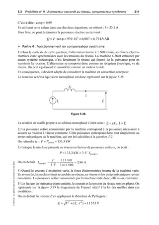 5.3 Problème n° 9 : Alternateur raccordé au réseau, compensateur synchrone 211
©
Dunod
–
La
photocopie
non
autorisée
est
un
délit.
C’est-à-dire : cosϕ = 0,99
En utilisant cette valeur dans une des deux équations, on obtient : I = 25,1 A
Pour finir, on peut déterminer la puissance réactive en écrivant :
➤ Partie 4 : Fonctionnement en compensateur synchrone
1) Dans le contexte de cette question, l’alternateur tourne à 1 500 tr/min, ses forces électro-
motrices étant synchronisées avec les tensions du réseau. La machine n’étant entraînée par
aucun système mécanique, c’est forcément le réseau qui fournit de la puissance pour en
maintenir la rotation. L’alternateur se comporte donc comme un récepteur électrique, vu du
réseau. On peut également le considérer comme un moteur à vide.
En conséquence, il devient adapté de considérer la machine en convention récepteur.
Le nouveau schéma équivalent monophasé est donc représenté sur la figure 5.38.
La relation de maille propre à ce schéma monophasé s’écrit alors :
2) La puissance active consommée par la machine correspond à la puissance nécessaire à
assurer sa rotation à vitesse constante. Cette puissance correspond donc tout simplement au
pertes mécaniques de la machine, qui ont été calculées à la question 3-2.
On retiendra ici : P = Ppertes = 133,3 kW
3) Lorsque la machine présente au réseau un facteur de puissance unitaire, on écrit :
On en déduit :
4) Quand le courant d’excitation varie, la force électromotrice interne de la machine varie.
En revanche, la machine étant accrochée au réseau, sa vitesse et les pertes mécaniques restent
constantes. La puissance active consommée par la machine reste donc, elle aussi, constante.
5) Le facteur de puissance étant unitaire, le courant et la tension du réseau sont en phase. On
représente sur la figure 5.39 le diagramme de Fresnel relatif à la loi des mailles dans ces
conditions :
On en déduit facilement E en appliquant le théorème de Pythagore :
ϕ 3
tan 970 10 0,007 6,79 kVAR
Q P
= ◊ = ◊ ¥ =
E
I
V
XS
Figure 5.38.
S
E jX I V
+ ◊ =
ϕ
cos 1
133,3 kW 3
P V I =
= = ◊ ◊
ϕ
cos 1
133 300
3,86 A
3 3 11 500
P
I
V
= = = =
◊ ¥
2 2
( ) 11 575 V
s
E V X I
= + ◊ =
 
