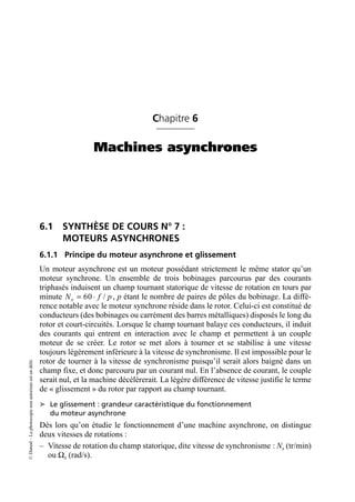 ©
Dunod
–
La
photocopie
non
autorisée
est
un
délit.
Chapitre 6
Machines asynchrones
6.1 SYNTHÈSE DE COURS N° 7 :
MOTEURS ASYNCHRONES
6.1.1 Principe du moteur asynchrone et glissement
Un moteur asynchrone est un moteur possédant strictement le même stator qu’un
moteur synchrone. Un ensemble de trois bobinages parcourus par des courants
triphasés induisent un champ tournant statorique de vitesse de rotation en tours par
minute , p étant le nombre de paires de pôles du bobinage. La diffé-
rence notable avec le moteur synchrone réside dans le rotor. Celui-ci est constitué de
conducteurs (des bobinages ou carrément des barres métalliques) disposés le long du
rotor et court-circuités. Lorsque le champ tournant balaye ces conducteurs, il induit
des courants qui entrent en interaction avec le champ et permettent à un couple
moteur de se créer. Le rotor se met alors à tourner et se stabilise à une vitesse
toujours légèrement inférieure à la vitesse de synchronisme. Il est impossible pour le
rotor de tourner à la vitesse de synchronisme puisqu’il serait alors baigné dans un
champ fixe, et donc parcouru par un courant nul. En l’absence de courant, le couple
serait nul, et la machine décélèrerait. La légère différence de vitesse justifie le terme
de « glissement » du rotor par rapport au champ tournant.
➤ Le glissement : grandeur caractéristique du fonctionnement
du moteur asynchrone
Dès lors qu’on étudie le fonctionnement d’une machine asynchrone, on distingue
deux vitesses de rotations :
– Vitesse de rotation du champ statorique, dite vitesse de synchronisme : Ns (tr/min)
ou Ωs (rad/s).
60 /
s
N f p
= ◊
 