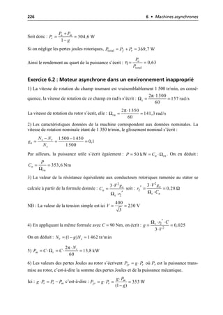 226 6 • Machines asynchrones
Soit donc :
Si on néglige les pertes joules rotoriques,
Ainsi le rendement au quart de la puissance s’écrit :
Exercice 6.2 : Moteur asynchrone dans un environnement inapproprié
1) La vitesse de rotation du champ tournant est vraisemblablement 1 500 tr/min, en consé-
quence, la vitesse de rotation de ce champ en rad/s s’écrit :
La vitesse de rotation du rotor s’écrit, elle :
2) Les caractéristiques données de la machine correspondent aux données nominales. La
vitesse de rotation nominale étant de 1 350 tr/min, le glissement nominal s’écrit :
Par ailleurs, la puissance utile s’écrit également : . On en déduit :
3) La valeur de la résistance équivalente aux conducteurs rotoriques ramenée au stator se
calcule à partir de la formule donnée : soit :
NB : La valeur de la tension simple est ici
4) En appliquant la même formule avec C = 90 Nm, on écrit :
On en déduit :
5)
6) Les valeurs des pertes Joules au rotor s’écrivent où Pr est la puissance trans-
mise au rotor, c’est-à-dire la somme des pertes Joules et de la puissance mécanique.
Ici : c’est-à-dire :
304,6 W
1
u m
r
P P
P
g
+
= =
-
total 369,7 W
f r
P P P
= + =
η
total
0,63
u
P
P
= =
π
Ω
2 1 500
157 rad/s
60
s
◊
= =
π
Ω
2 1350
141,3 rad/s
60
rn
◊
= =
1 500 1 450
0,1
1 500
s r
n
s
N N
g
N
- -
= = =
Ω
50 kW n rn
P C
= = ◊
Ω
353,6 Nm
n
rn
P
C = =
Ω
2
2
3 n
n
s
V g
C
r
◊
=
¢
◊
2
2
3
0,28
n
s n
V g
r
C
Ω
Ω
◊
¢ = =
◊
400
230 V
3
V = =
Ω 2
2
0,025
3
s r C
g
V
¢
◊ ◊
= =
◊
(1 ) 1 462 tr/min
r s
N g N
= - =
π
Ω
2
13,8 kW
60
r
m r
N
P C C
◊
= ◊ = ◊ =
jr r
P g P
= ◊
r r m
g P P P
◊ = - 353 W
(1 )
m
jr r
g P
P g P
g
◊
= ◊ = =
-
 