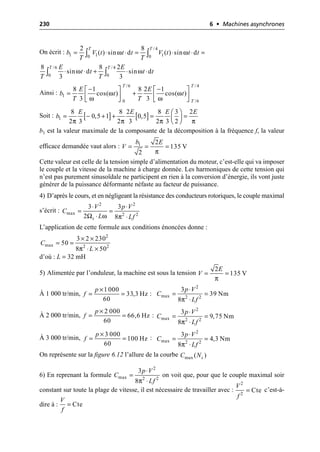 230 6 • Machines asynchrones
On écrit :
Ainsi :
Soit :
b1 est la valeur maximale de la composante de la décomposition à la fréquence f, la valeur
efficace demandée vaut alors :
Cette valeur est celle de la tension simple d’alimentation du moteur, c’est-elle qui va imposer
le couple et la vitesse de la machine à charge donnée. Les harmoniques de cette tension qui
n’est pas purement sinusoïdale ne participent en rien à la conversion d’énergie, ils vont juste
générer de la puissance déformante néfaste au facteur de puissance.
4) D’après le cours, et en négligeant la résistance des conducteurs rotoriques, le couple maximal
s’écrit :
L’application de cette formule aux conditions énoncées donne :
d’où : L = 32 mH
5) Alimentée par l’onduleur, la machine est sous la tension
À 1 000 tr/min, :
À 2 000 tr/min, :
À 3 000 tr/min, :
On représente sur la figure 6.12 l’allure de la courbe
6) En reprenant la formule on voit que, pour que le couple maximal soir
constant sur toute la plage de vitesse, il est nécessaire de travailler avec : c’est-à-
dire à :
/ 4
1 1 1
0 0
2 8
( ) sin d ( ) sin d
T T
b V t t t V t t t
T T
ω ω
= ◊ ◊ = ◊ ◊ =
Ú Ú
ω ω
/6 / 4
0 0
8 8 2
sin d sin d
3 3
T T
E E
t t t t
T T
◊ ◊ + ◊ ◊
Ú Ú
ω ω
ω ω
/6 / 4
1
0 /6
8 1 8 2 1
cos( ) cos( )
3 3
T T
T
E E
b t t
T T
- -
È ˘ È ˘
= +
Í ˙ Í ˙
Î ˚ Î ˚
[ ] [ ]
π π π π
1
8 8 2 8 3 2
0,5 1 0,5
2 3 2 3 2 3 2
E E E E
b
Ê ˆ
= - + + = =
Á ˜
Ë ¯
π
1 2
135 V
2
b E
V = = =
Ω ω π
2 2
max 2 2
3 3
2 8
s
V p V
C
L Lf
◊ ◊
= =
◊ ◊
π
2
max 2 2
3 2 230
50
8 50
C
L
¥ ¥
= =
◊ ¥
π
2
135 V
E
V = =
1 000
33,3 Hz
60
p
f
¥
= =
π
2
max 2 2
3
39 Nm
8
p V
C
Lf
◊
= =
◊
2 000
66,6 Hz
60
p
f
¥
= =
π
2
max 2 2
3
9,75 Nm
8
p V
C
Lf
◊
= =
◊
3 000
100 Hz
60
p
f
¥
= =
π
2
max 2 2
3
4,3 Nm
8
p V
C
Lf
◊
= =
◊
max ( )
s
C N
π
2
max 2 2
3
8
p V
C
Lf
◊
=
◊ 2
2
Cte
V
f
=
Cte
V
f
=
 