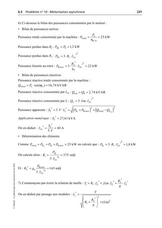 6.3 Problème n° 10 : Motorisation asynchrone 237
©
Dunod
–
La
photocopie
non
autorisée
est
un
délit.
6) Ci-dessous le bilan des puissances consommées par le moteur :
• Bilan de puissances actives
Puissance totale consommée par la machine :
Puissance perdue dans Rf :
Puissance perdue dans R1 :
Puissance fournie au rotor :
• Bilan de puissances réactives
Puissance réactive totale consommée par la machine :
Puissance réactive consommée par Lm :
Puissance réactive consommée par L :
Puissance apparente :
Application numérique :
On en déduit :
• Détermination des éléments
Comme on calcule que :
On calcule alors :
Et :
7) Commençons par écrire la relation de maille :
On en déduit par passage aux modules :
η
total
4/ 4
25 kW
n
P
P = =
0 1,2 kW
Rf
P P
= =
2
1 1 2
3
R n
P R I ¢
= ◊ ◊
2
2
Rotor 2
3 22 kW
n
n
R
P I
g
¢
¢
= ◊ ◊ =
ϕ
total tan( ) 16,74 kVAR
n n
Q P
= ◊ =
0 2,74 kVAR
Lm
Q Q
= =
ω
2
2
3
L n
Q L I ¢
= ◊ ◊
( ) ( )
1
2
2
2 2 Rotor total
3 m
R L
S V I P P Q Q
¢ ¢
= ◊ ◊ = + + -
2 27,61 kVA
S ¢ =
2
2 40 A
3
n
S
I
V
¢
¢ = =
◊
1
total Rotor 25 kW
f
R R
P P P P
= + + = 1
2
1 2
3 1,8 kW
R n
P R I ¢
= ◊ ◊ =
1
1 2
2
375 m
3
R
n
P
R
I
Ω
= =
¢
◊
Rotor
2 2
2
165 m
3
n
n
P
R g
I
Ω
¢ = =
¢
◊
ω 2
1 2 2 2
R
V R I jL I I
g
¢
¢ ¢ ¢
= ◊ + ◊ + ◊
ω
2
2
2
2
1 ( )
V
I
R
R L
g
¢ =
Ê ˆ
¢
+ +
Á ˜
Á ˜
Ë ¯
 