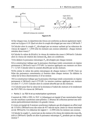 240 6 • Machines asynchrones
4) Sur chaque roue, la répartition des forces est conforme au dessin également repré-
senté sur la figure 6.18. Quel est alors le couple développé par une roue à 240 km/h ?
5) Calculer alors le couple Cm développé par un moteur sachant qu’un réducteur de
vitesse de rapport 1 : 1,934 relie les moteurs aux essieux (attention : chaque moteur
entraîne deux roues) ?
6) Calculer la valeur de Ω (rd/s), la vitesse de rotation des roues à 240 km/h. Calculer
alors la vitesse de rotation des moteurs Ωm dans ces conditions.
7) En déduire la puissance mécanique Pm développée par chaque moteur.
8) Le constructeur indique que la puissance électrique totale consommée en régime
permanent à 240 km/h vaut 6 575 kW. La tension appliquée aux moteurs est alors
V = 1,5 kV. Calculer alors le courant absorbé par un des moteurs.
9) On estime la valeur des pertes mécaniques de chaque moteur à 10 kW. Faire un
bilan des puissances consommées et fournies dans chaque moteur. En déduire la
valeur de la force électromotrice E d’un moteur.
10) Le constructeur indique que la puissance électrique totale consommée en régime
permanent à 240 km/h vaut 6 575 kW. La tension continue appliquée aux moteurs
est alors V = 1,5 kV. Calculer alors le courant absorbé par un des moteurs.
11) Calculer pour finir la valeur de la résistance d’induit des moteurs et le rendement
du TGV PSE à la vitesse de 240 km/h.
➤ Partie 2 : Le TGV A et sa motorisation synchrone
Construit de 1988 à 1992, le TGV A (Atlantique) est équipé d’une motorisation basée
sur des machines synchrones auto-pilotées. L’absence de collecteur permet une utili-
sation particulièrement destinée à la grande vitesse.
Ce train est équipé de 8 moteurs synchrones triphasés qui développent un effort total
de 115 kN à 200 km/h avec des roues de 437 mm de rayon. (mais sa vitesse maximale
est de 300 km/h). Un réducteur de rapport 1 : 2,1894 relie les moteurs aux essieux.
1) Calculer le couple Cm exercé par un des moteur et la vitesse de rotation des roues Ωm
(rd/s) à 200 km/h. Quelle est alors la puissance mécanique Pm produite par un chaque
moteur ?
222 kN
270 km/h
effort
vitesse
95 kN
240 km/h (vitesse de croisière)
F / 2
F / 2
rayon de la
roue : 442 mm
rail
Figure 6.19.
 