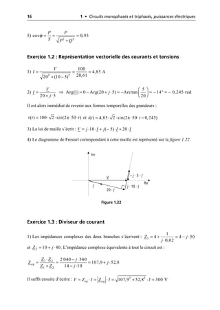 16 1 • Circuits monophasés et triphasés, puissances électriques
5)
Exercice 1.2 : Représentation vectorielle des courants et tensions
1)
2)
Il est alors immédiat de revenir aux formes temporelles des grandeurs :
et
3) La loi de maille s’écrit :
4) Le diagramme de Fresnel correspondant à cette maille est représenté sur la figure 1.22.
Exercice 1.3 : Diviseur de courant
1) Les impédances complexes des deux branches s’écrivent :
et . L’impédance complexe équivalente à tout le circuit est :
Il suffit ensuite d’écrire :
ϕ = = =
+
2 2
cos 0,93
P P
S P Q
= = =
+ -
2 2
100
4,85 A
20,61
20 (10 5)
V
I
Ê ˆ
= ﬁ = - + ◊ = - = - ∞ = -
Á ˜
Ë ¯
+ ◊
5
Arg(I) 0 Arg(20 5) Arctan 14 0,245 rad
20 5 20
V
I j
j
π
( ) 100 2 sin(2 50 )
v t t
= ◊ ◊ ◊ ◊ π
( ) 4,85 2 sin(2 50 0,245)
i t t
= ◊ ◊ ◊ ◊ -
= ◊ ◊ + - ◊ + ◊
10 ( 5) 20
V j I j I I
V
I
20 · I
j · 10 · I
– j · 5 · I
Im
Re
Figure 1.22
1
1
4 4 50
0,02
Z j
j
= + = - ◊
◊
2 10 40
Z j
= + ◊
1 2
1 2
2 040 340
107,9 52,8
14 10
eq
Z Z j
Z j
Z Z j
◊ - ◊
= = = + ◊
+ - ◊
= ◊ = ◊ = + ◊ =
2 2
107,9 52,8 300 V
eq eq
V Z I Z I I
 