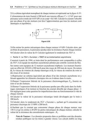 6.4 Problème n° 11 : Synthèse sur les principaux moteurs électriques en traction 241
©
Dunod
–
La
photocopie
non
autorisée
est
un
délit.
2) Le schéma équivalent monophasé de chaque moteur est représenté sur la figure 6.19 :
L’alimentation du train fournit à 200 km/h une tension efficace V = 1,5 kV pour une
puissance active totale de 6 655 kW et un cosϕ = 0,8 AR. Calculer le courant I absorbé
par une phase d’un des moteurs (on fera l’approximation que tous les moteurs sont
identiques et équilibrés).
3) On estime les pertes mécaniques dans chaque moteur à 9 kW. Calculer alors, par
un bilan de puissances, la puissance perdue dans la résistance R pour chaque moteur.
4) Calculer alors la valeur de R. Calculer également le rendement du TGV A.
➤ Partie 3 : Le TGV « Eurostar » TMST et sa motorisation asynchrone
Construit à partir de 1994, ce train dont les performances sont comparables à celles
du TGV A est équipé de machines asynchrones pilotées par contrôle vectoriel du flux.
Ses rames sont équipées de 12 moteurs asynchrones triphasés. Les moteurs fournis-
sent un effort de 220 kN à 200 km/h pour des roues de 450 mm de rayon. On notera
Ωs la vitesse de rotation du champ statorique et Ωr la vitesse de rotation du rotor et
des roues d’un moteur.
1) Représenter un schéma équivalent par phase d’un des moteurs asynchrone en y
faisant apparaître les éléments classiques mis en évidence dans le cours.
2) Donner l’expression littérale de la puissance électromagnétique Pem fournie au
rotor d’un des moteurs.
3) Donner l’expression littérale de la puissance perdue par effet joule dans les bobi-
nages statoriques d’un moteur en fonction du courant absorbé par chaque phase : I.
On négligera pour cette question les imperfections dues au fonctionnement à vide de
chaque moteur.
4) Calculer la valeur de la puissance mécanique totale développée par le train à
200 km/h.
5) Calculer alors le rendement du TGV « Eurostar », sachant qu’il consomme une
puissance électrique de 13 MW à 200 km/h.
6) Sachant que le courant que consomme chaque phase de chaque moteur vaut
150 A et qu’on estime à 20 kW les pertes mécaniques de chaque moteur, calculer la
valeur de la résistance des enroulements statoriques : R1.
Note de l’auteur : Les données proposées dans ce problème sont des données
rendues publiques sur les trains à grande vitesse. Les calculs établis au long
E V
R
I Ls
Figure 6.20.
 