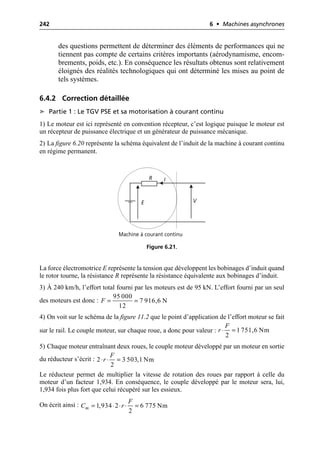242 6 • Machines asynchrones
des questions permettent de déterminer des éléments de performances qui ne
tiennent pas compte de certains critères importants (aérodynamisme, encom-
brements, poids, etc.). En conséquence les résultats obtenus sont relativement
éloignés des réalités technologiques qui ont déterminé les mises au point de
tels systèmes.
6.4.2 Correction détaillée
➤ Partie 1 : Le TGV PSE et sa motorisation à courant continu
1) Le moteur est ici représenté en convention récepteur, c’est logique puisque le moteur est
un récepteur de puissance électrique et un générateur de puissance mécanique.
2) La figure 6.20 représente la schéma équivalent de l’induit de la machine à courant continu
en régime permanent.
La force électromotrice E représente la tension que développent les bobinages d’induit quand
le rotor tourne, la résistance R représente la résistance équivalente aux bobinages d’induit.
3) À 240 km/h, l’effort total fourni par les moteurs est de 95 kN. L’effort fourni par un seul
des moteurs est donc :
4) On voit sur le schéma de la figure 11.2 que le point d’application de l’effort moteur se fait
sur le rail. Le couple moteur, sur chaque roue, a donc pour valeur :
5) Chaque moteur entraînant deux roues, le couple moteur développé par un moteur en sortie
du réducteur s’écrit :
Le réducteur permet de multiplier la vitesse de rotation des roues par rapport à celle du
moteur d’un facteur 1,934. En conséquence, le couple développé par le moteur sera, lui,
1,934 fois plus fort que celui récupéré sur les essieux.
On écrit ainsi :
V
I
R
E
Machine à courant continu
Figure 6.21.
95 000
7 916,6 N
12
F = =
1 751,6 Nm
2
F
r ◊ =
2 3 503,1 Nm
2
F
r
◊ ◊ =
1,934 2 6 775 Nm
2
m
F
C r
= ◊ ◊ ◊ =
 