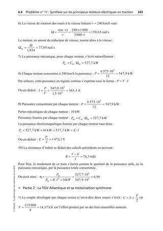 6.4 Problème n° 11 : Synthèse sur les principaux moteurs électriques en traction 243
©
Dunod
–
La
photocopie
non
autorisée
est
un
délit.
6) La vitesse de rotation des roues à la vitesse linéaire v = 240 km/h vaut :
Le moteur, en amont du réducteur de vitesse, tourne alors à la vitesse :
7) La puissance mécanique, pour chaque moteur, s’écrit naturellement :
8) Chaque moteur consomme à 240 km/h la puissance :
Par ailleurs, cette puissance en régime continu s’exprime sous la forme : P = V · I
On en déduit :
9) Puissance consommée par chaque moteur :
Pertes mécaniques de chaque moteur : 10 kW
Puissance fournie par chaque moteur :
La puissance électromagnétique fournie par chaque moteur vaut donc :
On en déduit :
10) La résistance d’induit se déduit des calculs précédents en écrivant :
Pour finir, le rendement de ce train s’écrira comme le quotient de la puissance utile, ici la
puissance mécanique, par la puissance totale consommée.
On écrit ainsi :
➤ Partie 2 : La TGV Atlantique et sa motorisation synchrone
1) Le couple développé par chaque essieu (c’est-à-dire deux roues) s’écrit : où
est l’effort produit par un des huit ensembles moteurs.
Ω
( / ) 240 1 000
150,65 rad/s
3 600
v m s
r r
¥
= = =
◊
Ω
Ω 77,89 rad/s
1,934
m = =
Ω 527,7 kW
m m m
P C
= ◊ =
3
6 575 10
547,9 kW
12
P
◊
= =
3
3
547,9 10
365,3 A
1,5 10
P
I
V
◊
= = =
◊
3
6 575 10
547,9 kW
12
P
◊
= =
Ω 527,7 kW
m m m
P C
= ◊ =
527,7 kW 10 kW 537,7 kW
e
P E I
= + = = ◊
1 472,1 V
e
P
E
I
= =
76,3 m
V E
R
I
Ω
-
= =
η
3
2 3
527,7 10
0,96
10 547,9 10
m
m
P
P R I kW
◊
= = =
+ ◊ + ◊
2
2
F
C r
= ◊ ◊
115 000
14,37 kN
8
F = =
 