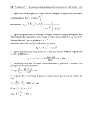 6.4 Problème n° 11 : Synthèse sur les principaux moteurs électriques en traction 245
©
Dunod
–
La
photocopie
non
autorisée
est
un
délit.
2) La puissance électromagnétique fournie au rotor correspond à la puissance consommée,
sur chaque phase, dans la résistance .
On écrit ainsi :
3) La puissance perdue dans les bobinages statoriques correspond à la puissance perdue dans
la résistance R1. En négligeant, en pleine charge, le courant qui passe dans Rf et Lm, c’est-à-dire
les imperfections à vide, on peut écrire :
On écrit ici, sans oublier qu’il y a trois phases par moteur :
4) La puissance mécanique totale fournie par le train pour rouler à 200 km/h en produisant
un effort de 220 kN est :
5) Le rendement de ce train s’écrit tout simplement comme le quotient de la puissance utile
par la puissance totale consommée.
Ici :
6) Les pertes dans la résistance R1 peuvent s’écrire, sachant qu’il y a douze moteurs par
train :
Or, on écrit :
d’où :
2
R
g
¢
ω
2
2
2 2
2 2
2
2
1
3 3
( )
em
R R V
P I
g g
R
R L
g
¢ ¢
◊ ◊
¢
= ◊ =
Ê ˆ
¢
+ +
Á ˜
Á ˜
Ë ¯
2
I I
¢ ª
1
2
2
1 2 1
3 3
R
P R I R I
¢
= ◊ ◊ ª ◊ ◊
3 200 1 000
220 10 12,22 MW
3 600
mt
P F v
¥
= ◊ = ◊ ¥ =
η
6
2 6
total
12,22 10
0,94
13 10
mt
P
P
◊
= = =
1
total
20 kW 45 kW
12 12
m
R
P P
P = - - =
1
2
1
3
R
P R I
= ◊ ◊
1
1 2
0,66
3
R
P
R
I
Ω
= =
◊
 